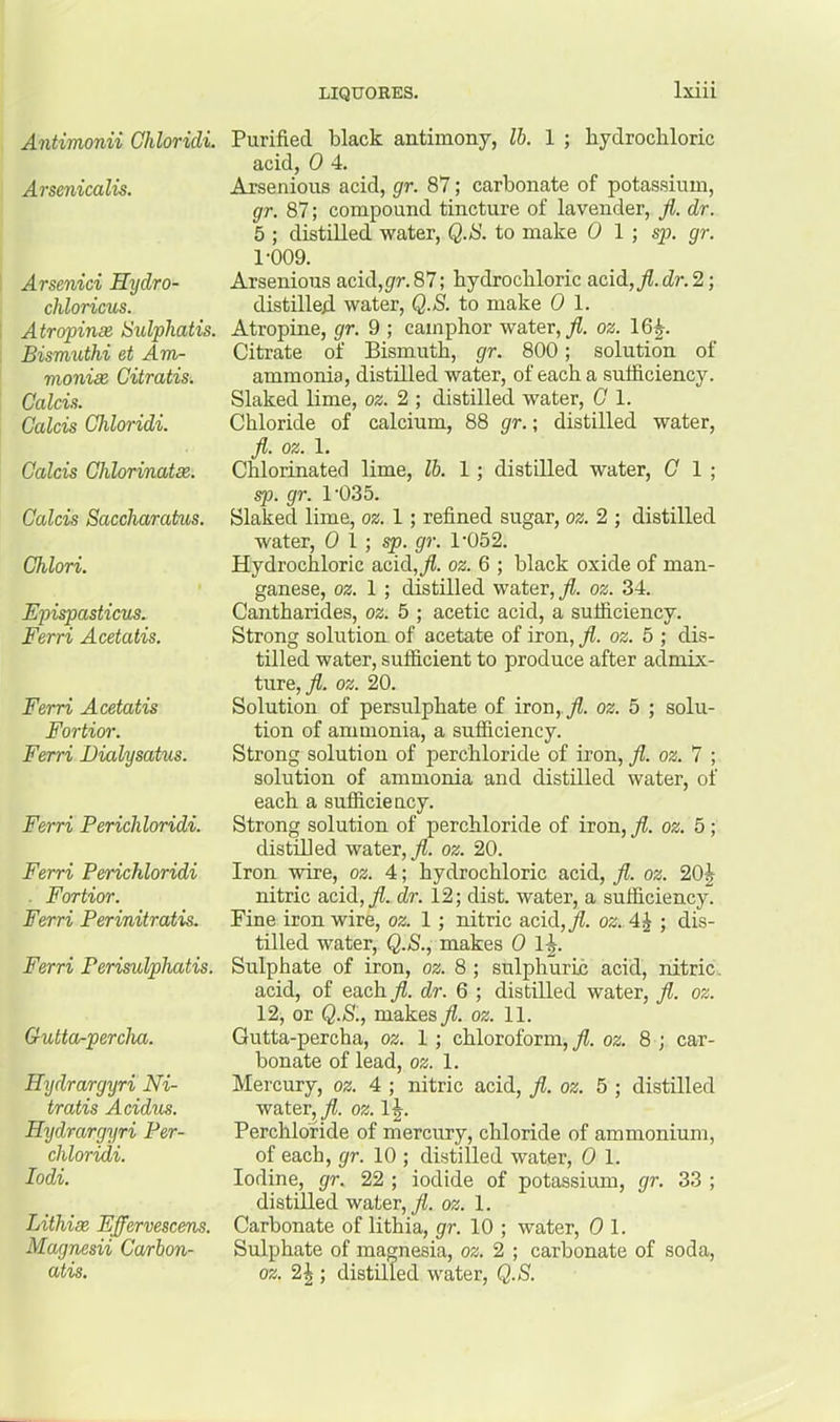 Antimonii Ghloridi. Arsenicalis. Arsenici Hydro- chloricus. Atropinse Sulphatis. Bismuthi et Am- monia Citratis. Calcis. Calcis Ghloridi. Galcis Ghlorinatee. Galois Saccharatus. Ghlori. Epispasticus. Ferri Acetatis. Ferri Acetatis Fortior. Ferri Dialysatus. Ferri Perichloridi. Ferri Perichloridi ■ Fortior. Ferri Perinitratis. Ferri Perisulphatis. Gutta-percha. Hydrargyri Ni- tratis Acidus. Hydrargyri Per- chloridi. lodi. Lithise Effervescens. Magnesii Carbon- atis. Purified black antimony, lb. 1 ; hydrochloric acid, 0 4. Arsenious acid, gr. 87; carbonate of potassium, gr. 87; compound tincture of lavender, Jl. dr. 5 ; distilled water, Q.S. to make 0 1 ; sp. gr. 1-009. Arsenious acid,5rr.87; hydrochloric acid, fl. dr. 2) distillefl water, Q.S. to make 0 1. Atropine, gr. 9 ; camphor water, oz. 16^. Citrate of Bismuth, gr. 800; solution of ammonia, distilled water, of each a sufficiency. Slaked lime, oz. 2 ; distilled water, G 1. Chloride of calcium, 88 gr.; distilled water, ji. oz. 1. Chlorinated lime, lb. 1; distilled water, G 1 ; sp. gr. 1’035. Slaked lime, oz. 1; refined sugar, oz. 2 ; distilled water, 0 1;^. gr. 1-052. Hydrochloric acid,^. oz. 6 ; hlack oxide of man- ganese, oz. 1 ; distilled water, fl. oz. 34. Cantharides, oz. 5 ; acetic acid, a sufficiency. Strong solution of acetate of iron, fl. oz. 5 ; dis- tilled water, sufficient to produce after admix- ture, oz. 20. Solution of persulphate of iron,.^. oz. 5 ; solu- tion of ammonia, a sufficiency. Strong solution of perchloride of iron, fl. oz. 7 ; solution of ammonia and distilled water, of each a sufficiency. Strong solution of perchloride of iron, fl. oz. 5; distilled water, oz. 20. Iron wire, oz. 4; hydrochloric acid, fl. oz. 20| nitric acid,^. dr. 12; dist. water, a sufficiency. Fine iron wire, oz. 1 ; nitric acid,j?. oz.A^ ; dis- tilled water, Q.S., makes 0 1-|. Sulphate of iron, oz. 8; sulphurih acid, nitric, acid, of each fl. dr. 6 ; distilled water, fl. oz. 12, or Q.S., makes fl. oz. 11. Gutta-percha, oz. 1; chloroform,^, oz. 8 ; car- bonate of lead, oz. 1. Mercury, oz. 4 ; nitric acid, fl. oz. 5 ; distilled water, fl. oz. 1J. Perchloride of mercury, chloride of ammonium, of each, gr. 10 ; distilled water, 0 1. Iodine, gr. 22 ; iodide of potassium, gr. 33 ; distilled water, fl. oz. 1. Carbonate of lithia, gr. 10 ; water, 0 1. Sulphate of magnesia, oz. 2 ; carbonate of soda, oz. 2^ ; distilled water, Q.S.