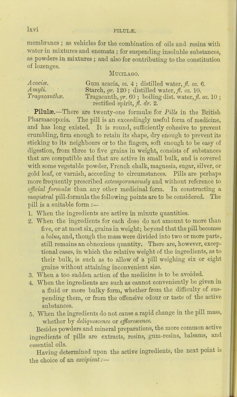 membranes ; as vehicles for the combination of oils and resins with water in mixtures and enemata ; for suspending insoluble substances, as powders in mixtures ; and also for contributing to the constitution of lozenges. Mucilago. AcacinR. Gum acacia, oz. 4 ; distilled water, Jl. oz. 6. Amyli. Starch, gir. 120; distilled water, oz. 10. Tragacanthse. Tragacanth, r/r. 60 ; boiling dist. water,/, oz. 10 ; rectified spirit, /. dr. 2. Pilulae.—There are twenty-one formulae for Pills in the British Pharmacopoeia. The pill is an exceedingly useful form of medicine, and has long existed. It is round, sufficiently cohesive to prevent crumbling, firm enough to retain its shape, dry enough to prevent its sticking to its neighbours or to the fingers, soft enough to be easy of digestion, from three to five grains in weight, consists of substances that are compatible and that are active in small bulk, and is covered with some vegetable powder, French chalk, magnesia, sugar, silver, or gold leaf, or varnish, according to circumstances. Pills are perhaps more frequently prescribed extemporaneously and wil.hout reference to official formulae than any other medicinal form. In constructing a magistral pill-formula the following points are to be considered. The pill is a suitable form :— 1. When the ingredients are active in minute quantities. 2. When the ingredients for each dose do not amount to more than five, or at most six, grains in weight; beyond that the pill becomes a holus, and, though the mass were divided into two or more parts, still remains an obnoxious quantity. There are, however, excep- tional cases, in which the relative weight of the ingredients, as to their bulk, is such as to allow of a pill weighing six or eight grains without attaining inconvenient size. 3. When a too sudden action of the medicine is to be avoided. 4. When the ingredients are such as cannot conveniently be given in a fluid or more bulky form, whether from the difficulty of sus- pending them, or from the offensive odour or taste of the active substances. 5. When the ingredients do not cause a rapid change in the pill mass, whether by deliquescence or efflorescence. Besides powders and mineral preparations, the more common active ingredients of pills are extracts, resins, gum-resins, balsams, and essential oils. Having determined upon the active ingredients, the next point is the choice of an excipient:—