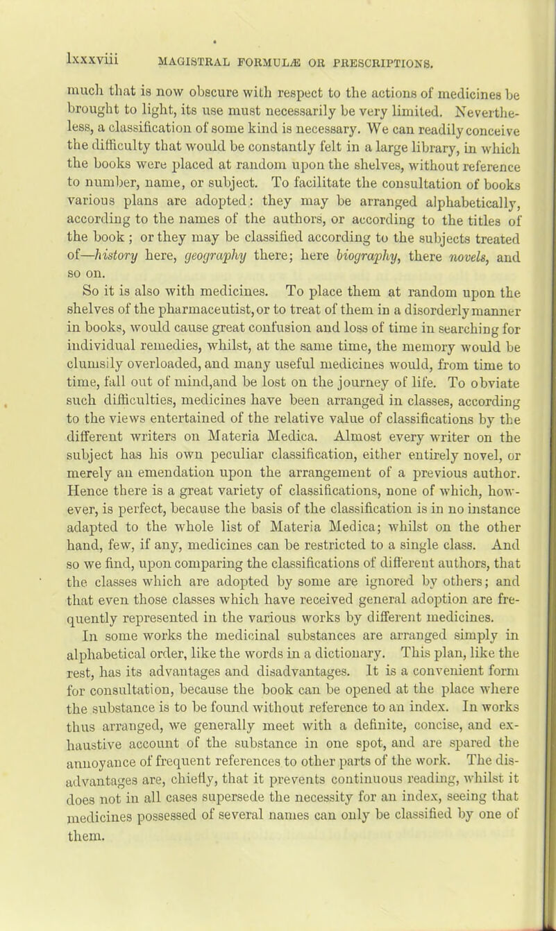 much that is now obscure with respect to the actions of medicines he brought to light, its use must necessarily be very limited. Neverthe- less, a classification of some kind is necessary. We can readily conceive the difficulty that would be constantly felt in a large library, in which the books were j)laced at random upon the shelves, without reference to number, name, or subject. To facilitate the consultation of books various plans are adopted: they may be arranged alphabetically, according to the names of the authors, or according to the titles of the book ; or they may be classified according to the subjects treated of—history here, geography there; here biography, there novels, and so on. So it is also with medicines. To place them at random upon the shelves of the pharmaceutist, or to treat of them in a disorderly manner in books, would cause great confusion and loss of time in searching for individual remedies, whilst, at the same time, the memory would be clumsily overloaded, and many useful medicines would, from time to time, fall out of mind,and be lost on the journey of life. To obviate such difficulties, medicines have been arranged in classes, according to the views entertained of the relative value of classifications by the different writers on Materia Medica. Almost every writer on the subject has his own peculiar classification, either entirely novel, or merely an emendation upon the arrangement of a previous author. Hence there is a great variety of classifications, none of which, how- ever, is perfect, because the basis of the classification is in no instance adapted to the whole list of Materia Medica; whilst on the other hand, few, if any, medicines can be restricted to a single class. And so we find, upon comparing the classifications of different authors, that the classes which are adopted by some are ignored by others; and that even those classes which have received general adoption are fre- quently represented in the various works by different medicines. In some works the medicinal substances are arranged simply in alphabetical order, like the words in a dictionary. This plan, like the rest, has its advantages and disadvantages. It is a convenient form for consultation, because the book can be opened at the place where the substance is to be found without reference to an index. In works thus arranged, we generally meet with a definite, concise, and ex- haustive account of the substance in one spot, and are spared the annoyance of frequent references to other parts of the work. The dis- advantages are, chiefly, that it prevents continuous reading, whilst it does not in all cases supersede the necessity for an index, seeing that medicines possessed of several names can only be classified by one of them.