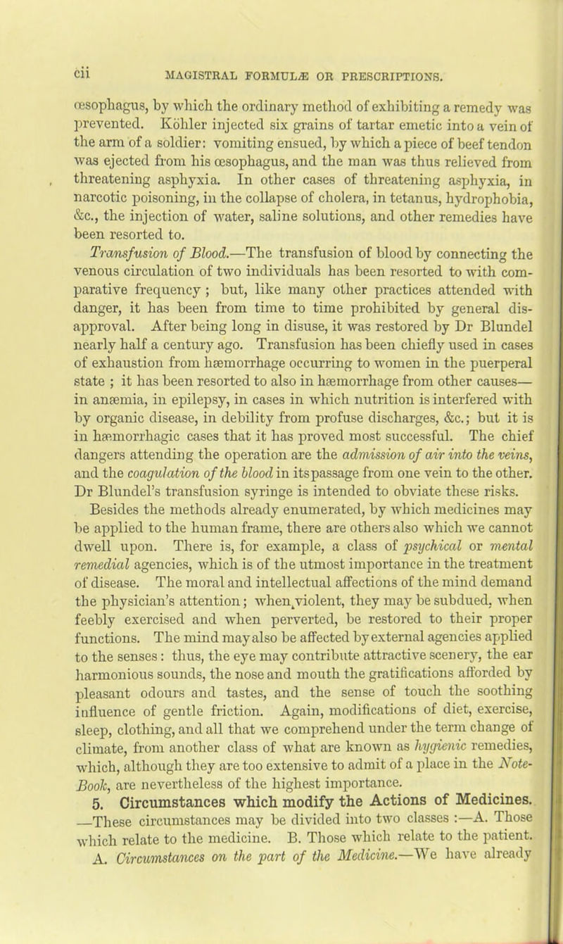 (Tesophagus, by which the ordinary method of exhibiting a remedy was prevented. Kohler injected six grains of tartar emetic into a vein of the arm of a soldier: vomiting ensued, by which a piece of beef tendon was ejected from his oesophagus, and the man was thus relieved from threatening asphyxia. In other cases of threatening asphyxia, in narcotic poisoning, in the collapse of cholera, in tetanus, hydrophobia, &c., the injection of water, saline solutions, and other remedies have been resorted to. Transfusion of Blood.—The transfusion of blood by connecting the venous circulation of two individuals has been resorted to with com- parative frequency; but, like many other practices attended with danger, it has been from time to time prohibited by general dis- approval. After being long in disuse, it was restored by Dr Blundel nearly half a century ago. Transfusion has been chiefly used in cases of exhaustion from haemorrhage occurring to women in the puerperal state ; it has been resorted to also in haemorrhage from other causes— in anaemia, in epilepsy, in cases in which nutrition is interfered with by organic disease, in debility from profuse discharges, &c.; but it is in haemorrhagic cases that it has proved most successful. The chief dangers attending the operation axe the admission of air into the veins, and the coagulation of the bloodin its passage from one vein to the other. Dr Blundel’s transfusion syringe is intended to obviate these risks. Besides the methods already enumerated, by which medicines may lie applied to the human frame, there are others also which we cannot dwell upon. There is, for example, a class of psychical or mental remedial agencies, which is of the utmost importance in the treatment of disease. The moral and intellectual affections of the mind demand the physician’s attention; wdien^violent, they may be subdued, when feebly exercised and when perverted, be restored to their proper functions. The mind may also be affected by external agencies applied to the senses: thus, the eye may contribute attractive scenery, the ear harmonious sounds, the nose and mouth the gratifications afforded by pleasant odours and tastes, and the sense of touch the soothing influence of gentle friction. Again, modifications of diet, exercise, sleep, clothing, and all that we comprehend under the term change of climate, from another class of what are known as hygienic remedies, which, although they are too extensive to admit of a place in the Note- Book, are nevertheless of the highest importance. 5. Circumstances which modify the Actions of Medicines. These circumstances may be divided into two classes :—A. Those which relate to the medicine. B. Those which relate to the patient. A. Circumstances on the part of the Medicine.—We have already