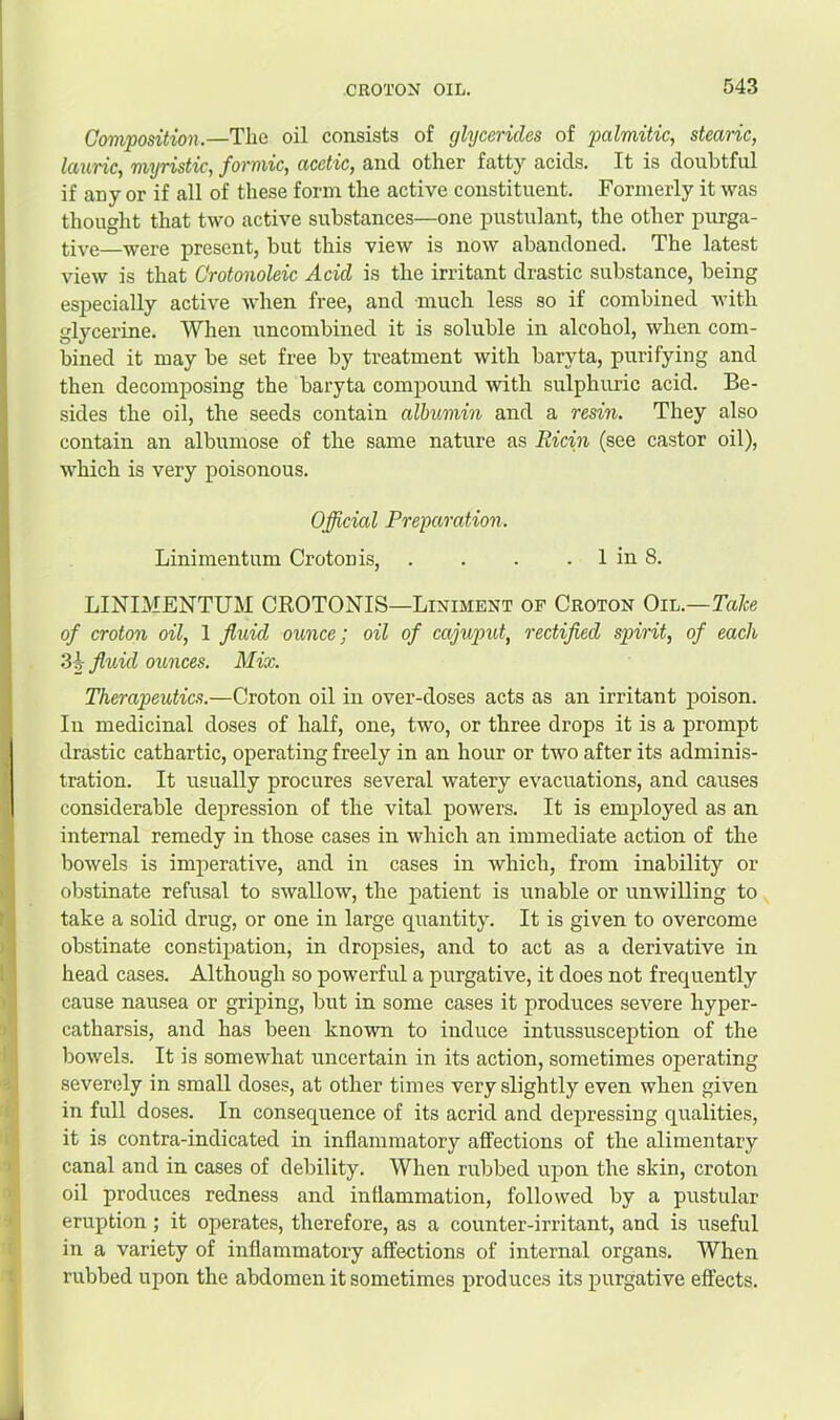Composition.—Tlie oil consists of glycerides of palmitic, stearic, lauric, myristic, formic, acetic, and other fatty acids. It is doubtful if any or if all of these form the active constituent. Formerly it was thought that two active substances—one pustulant, the other purga- tive—were present, but this view is now abandoned. The latest view is that Crotonoleic Acid is the irritant drastic substance, being especially active when free, and much less so if combined with glycerine. When uncombined it is soluble in alcohol, when com- bined it may be set free by treatment with baryta, purifying and then decomposing the baryta compound with sulphuric acid. Be- sides the oil, the seeds contain albumin and a resin. They also contain an albumose of the same nature as Eicin (see castor oil), which is very poisonous. Official Preparation. Linimentum Croton is, . . . . 1 in 8. LINIMENTUM CROTONIS—Liniment of Croton Oil.—Ta/ce of croton oil, 1 fluid ounce; oil of cajuput, rectified spirit, of each 3i fluid ounces. Mix. Therapeutics.—Croton oil in over-doses acts as an irritant poison. In medicinal doses of half, one, two, or three drops it is a prompt drastic cathartic, operating freely in an hour or two after its adminis- tration. It usually procures several watery evacuations, and causes considerable depression of the vital powers. It is employed as an internal remedy in those cases in which an immediate action of the bowels is imperative, and in cases in which, from inability or obstinate refusal to swallow, the patient is unable or unwilling to take a solid drug, or one in large quantity. It is given to overcome obstinate constipation, in dropsies, and to act as a derivative in head cases. Although so powerful a purgative, it does not frequently cause nausea or griping, but in some cases it produces severe hyper- catharsis, and has been known to induce intussusception of the bowels. It is somewhat uncertain in its action, sometimes operating severely in small doses, at other times very slightly even when given in full doses. In consequence of its acrid and depressing qualities, it is contra-indicated in inflammatory affections of the alimentary canal and in cases of debility. When rubbed upon the skin, croton oil produces redness and inflammation, followed by a pustular eruption; it operates, therefore, as a counter-irritant, and is useful in a variety of inflammatory affections of internal organs. When rubbed upon the abdomen it sometimes produces its purgative effects.