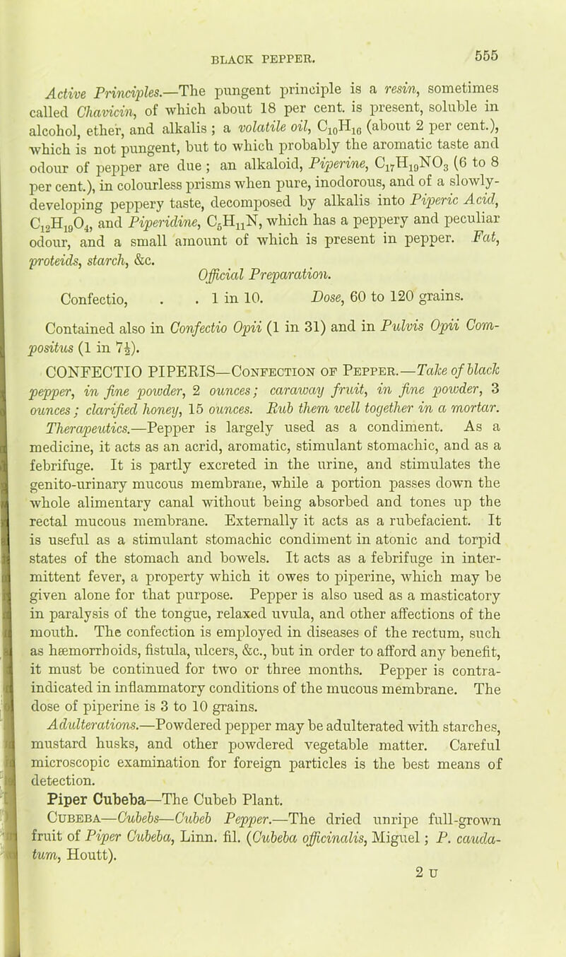 Active Principles.—The pungent princii^le is a resin, sometimes called Chavicin, of which about 18 per cent, is present, soluble in alcohol, ether, and alkalis ; a volatile oil, CjoHic (about 2 per cent.), which is not pungent, but to which probably the aromatic taste and odour of pejjper are due ; an alkaloid, Piperine, C17H29NO3 (6 to 8 per cent), in colourless prisms when pure, inodorous, and of a slowly- developing peppery taste, decomposed by alkalis into Piperic Acid, C12H19O4, and Piperidine, CgHnN, which has a peppery and peculiar odour, and a small amount of which is present in pepper. Fat, proteids, starch, &c. Official Preparation. Confectio, . . 1 in 10. Dose, 60 to 120 grains. Contained also in Confectio Opii (1 in 31) and in Pulvis Opii Com- positus (1 in 7^). CONFECTIO PIPERIS—Confection of Peffeb..—Take of black pepper, in fine powder, 2 ounces; caraway fruit, in fine powder, 3 ounces ; clarified honey, 15 ounces. Pub them well together in a, mortar. Therapeutics.—Pepper is largely used as a condiment. As a medicine, it acts as an acrid, aromatic, stimulant stomachic, and as a febrifuge. It is partly excreted in the urine, and stimulates the genito-urinary mucous membrane, while a portion passes down the whole alimentary canal without being absorbed and tones up the rectal mucous membrane. Externally it acts as a rubefacient. It is useful as a stimulant stomachic condiment in atonic and torpid states of the stomach and bowels. It acts as a febrifuge in inter- mittent fever, a property which it owes to piperine, which may be given alone for that purpose. Pepper is also used as a masticatory in paralysis of the tongue, relaxed uvula, and other affections of the mouth. The confection is employed in diseases of the rectum, such as heemorrhoids, fistula, ulcers, &c., but in order to afford any benefit, it must be continued for two or three months. Pepper is contra- indicated in inflammatory conditions of the mucous membrane. The dose of piperine is 3 to 10 grains. Adulterations.—Powdered pepper may be adulterated with starches, mustard husks, and other powdered vegetable matter. Careful microscopic examination for foreign particles is the best means of detection. Piper Cubeba—The Cubeb Plant. CuBEBA—Cubebs—Chibeb Pepper.—The dried unripe full-grown fruit of Piper Cubeba, Linn. fil. (Cubeba officinalis, Miguel; P. cauda- tum, Houtt). 2 u