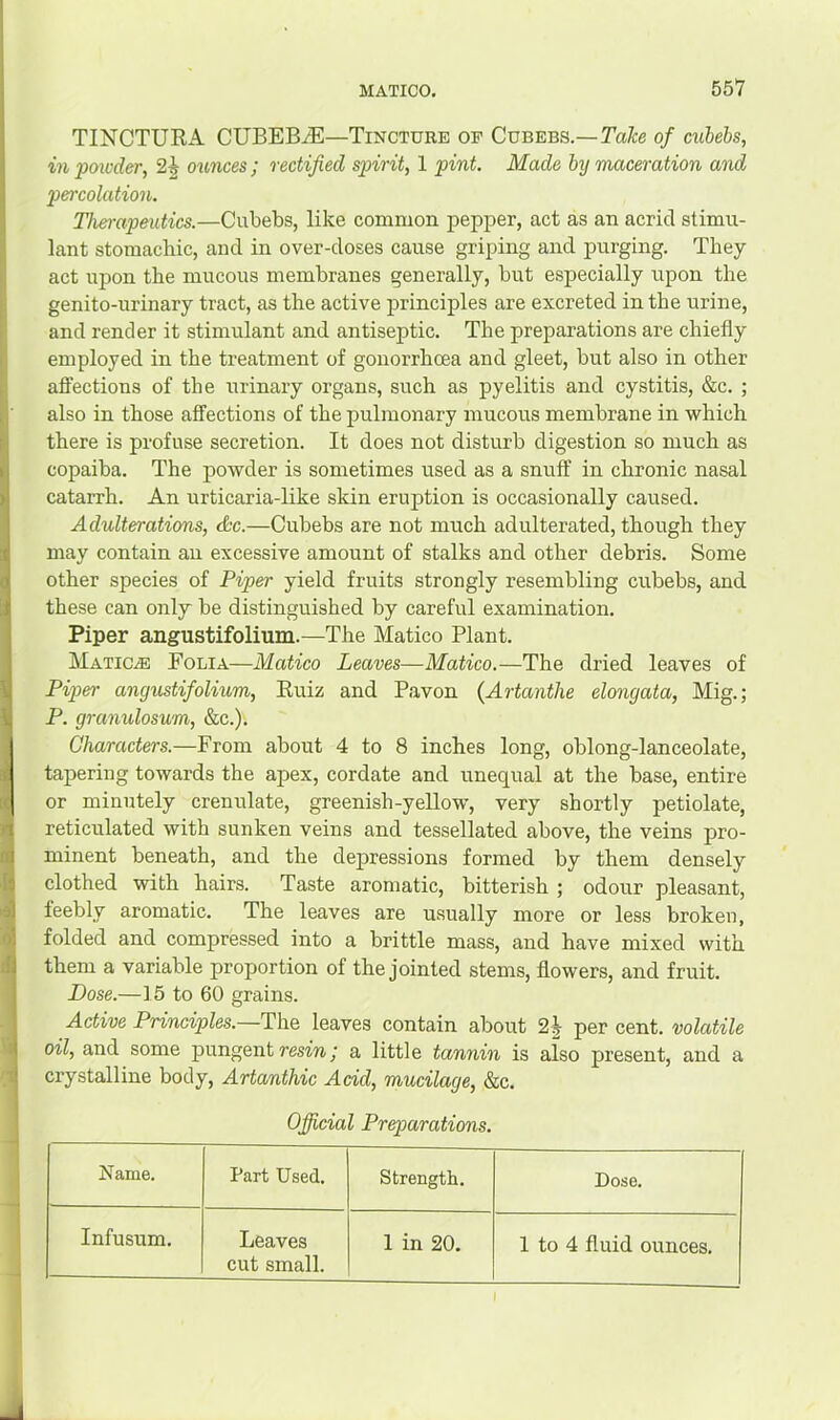 TINCTURA CUBEBiE—Tincture op Cubebs.—of cuhebs, in poicder, 2^ ounces ; rectified spirit, 1 pint. Made by maceration and percolation. Therapeutics.—Cubebs, like common pepper, act as an acrid stimu- lant stomachic, and in over-doses cause griping and purging. They act upon the mucous membranes generally, but especially upon the genito-urinary tract, as the active principles are excreted in the urine, and render it stimulant and antiseptic. The preparations are chiefly employed in the treatment of gonorrhcea and gleet, but also in other aft’ections of the urinary organs, such as pyelitis and cystitis, &c. ; also in those affections of the pulmonary mucous membrane in which there is profuse secretion. It does not disturb digestion so much as copaiba. The powder is sometimes used as a snuff in chronic nasal catarrh. An urticaria-like skin eruption is occasionally caused. Adulterations, dec.—Cubebs are not much adulterated, though they may contain an excessive amount of stalks and other debris. Some other species of Piper yield fruits strongly resembling cubebs, and these can only be distinguished by careful examination. Piper angustifolium.—The Matico Plant. MaticjE Eolia—Matico Leaves—Matico.—The dried leaves of Pi2)er angustifolium, Euiz and Pavon {Artanthe elongata, Mig.; P. granulosum, &c.). Characters.—From about 4 to 8 inches long, oblong-lanceolate, tapering towards the apex, cordate and unequal at the base, entire or minutely crenulate, greenish-yellow, very shortly petiolate, reticulated with sunken veins and tessellated above, the veins pro- minent beneath, and the depressions formed by them densely clothed with hairs. Taste aromatic, bitterish ; odour pleasant, feebly aromatic. The leaves are usually more or less broken, folded and compressed into a brittle mass, and have mixed with them a variable proportion of the jointed stems, flowers, and fruit. Dose.—15 to 60 grains. Active Principles.—The leaves contain about 2J per cent, volatile oil, and some pungent rm«; a little tannin is also present, and a crystalline body, Artanthic Add, mucilage, &c. Official Preparations. Name. Part Used. Strength. Dose. Infusum. Leaves cut small. 1 in 20. 1 to 4 fluid ounces. I