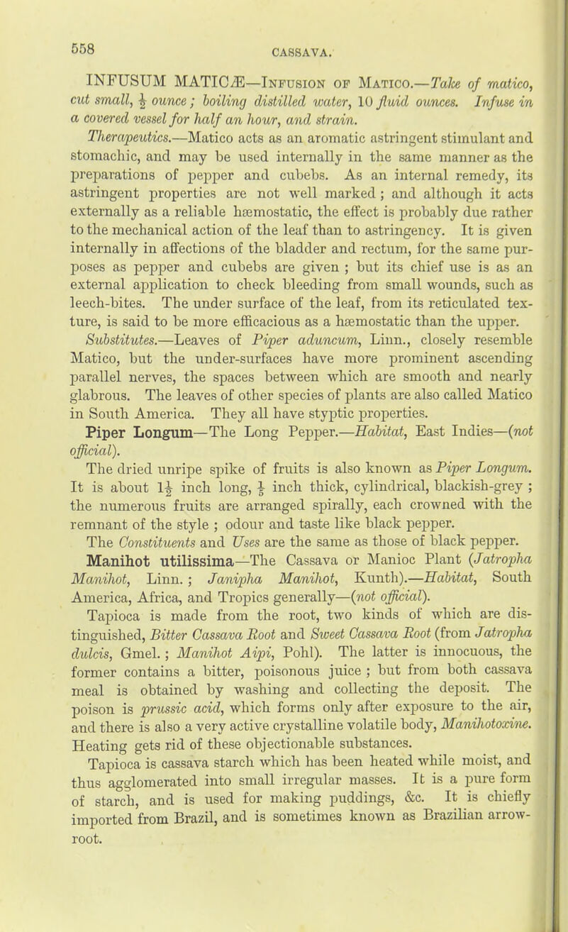 CASSAVA. INFUSUM MATIC^—Infusion of Matico.—Talce of matico, cut small, ounce; boiling distilled water, 10 fluid ounces. Infuse in a covered vessel for half an hour, and strain. Therapeutics.—Matico acts as an aromatic astringent stimulant and stomachic, and may be used internally in the same manner as the preparations of pepper and cubebs. As an internal remedy, its astringent properties are not well marked; and although it acts externally as a reliable htemostatic, the effect is probably due rather to the mechanical action of the leaf than to astringency. It is given internally in affections of the bladder and rectum, for the same pur- poses as pepper and cubebs are given ; but its chief use is as an external application to check bleeding from small wounds, such as leech-bites. The under surface of the leaf, from its reticulated tex- ture, is said to be more efficacious as a haemostatic than the upper. Substitutes.—Leaves of Piper aduncum, Linn., closely resemble Matico, but the under-surfaces have more prominent ascending parallel nerves, the spaces between which are smooth and nearly glabrous. The leaves of other species of plants are also called Matico in South America. They all have styptic properties. Piper Longum—The Long Pepper.—Habitat, East Indies—(not official). The dried unripe spike of fruits is also known as Piper Longum. It is about inch long, J inch thick, cylindrical, blackish-grey ; the numerous fruits are arranged spirally, each crowned with the remnant of the style ; odour and taste like black pepper. The Constituents and Uses are the same as those of black pepper. Manihot utilissima—The Cassava or Manioc Plant (Jatropha Manihot, Linn. ; Janipha Manihot, Kunth).—Habitat, South America, Africa, and Tropics generally—(not official). Tapioca is made from the root, two kinds of which are dis- tinguished, Bitter Cassava Root and Sweet Cassava Root (from Jatropha dulcis, Gmel.; Manihot Aipi, Pohl). The latter is innocuous, the former contains a bitter, poisonous juice ; but from both cassava meal is obtained by washing and collecting the deposit. The poison is prussic acid, which forms only after exposure to the air, and there is also a very active crystalline volatile body, Manihotoxine. Heating gets rid of these objectionable substances. Tapioca is cassava starch which has been heated while moist, and thus agglomerated into small irregular masses. It is a pure form of starch, and is used for making puddings, &c. It is chiefly imported from Brazil, and is sometimes known as Brazilian arrow- root.