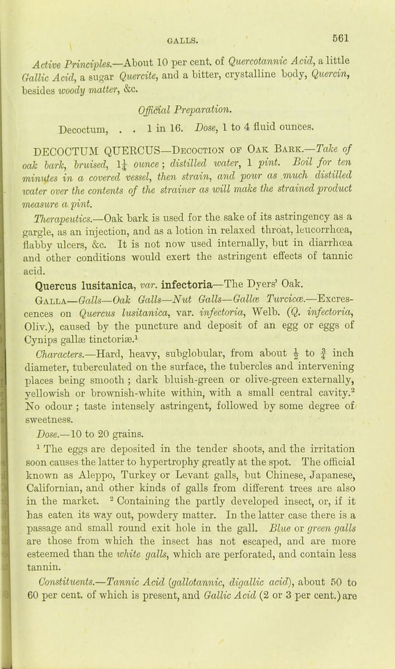 GALLS. Active Principles.—About 10 per cent, of Quercotannic Acid, a little Gallic Acid, a sugar Quercite, and a bitter, crystalline body, Quercin, besides woody matter, &c. Official Preparation. Decoctum, . . 1 in 16. Dose, 1 to 4 fluid ounces. DECOCTUM QUERCUS—Decoction of Oak Bark.—Take of oak bark, bruised, Ij ounce ; distilled water, 1 pint. Boil for ten minvfes in a covered vessel, then strain, and pour as much distilled water over the contents of the strainer as will make the strained product measure a. pint. Therapeutics.—Oak bark is used for tke sake of its astringency as a gargle, as an injection, and as a lotion in relaxed throat, leucorrhoea, flabby ulcers, &c. It is not now used internally, but in diarrhoea and other conditions would exert the astringent effects of tannic acid. Quercus lusitanica, var. infectoria—The Dyers’ Oak. Galla—Galls—Oak Galls—Niit Galls—Gallce Turcicce.—Excres- cences on Quercus lusitanica, var. infectoria, Welb. {Q. infectoria, Oliv.), caused by the puncture and deposit of an egg or eggs of Cynips gallse tinctorise.^ Characters.—Hard, heavy, subglobular, from about 5 to | inch diameter, tuberculated on the surface, the tubercles and intervening places being smooth ; dark bluish-green or olive-green externally, yellowish or brownish-white within, with a small central cavity.^ No odour ; taste intensely astringent, followed by some degree of sweetness. Dose.—10 to 20 grains. ^ The eggs are deposited in the tender shoots, and the irritation soon causes the latter to hypertrophy greatly at the spot. The official known as Aleppo, Turkey or Levant galls, but Chinese, Japanese, Californian, and other kinds of galls from different trees are also in the market. ^ Containing the partly developed insect, or, if it has eaten its way out, powdery matter. In the latter case there is a passage and small round exit hole in the gall. Blue or green galls are those from which the insect has not escaped, and are more esteemed than the white galls, which are perforated, and contain less tannin. Constituents.—Tannic Acid (gallotannic, digallic acid), about 50 to 60 per cent, of which is present, and Gallic Acid (2 or 3 per cent.) are