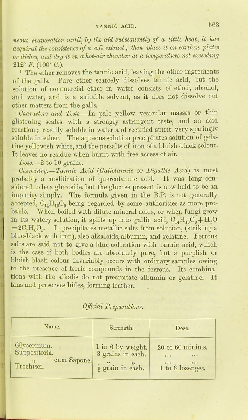 neous evaporation until, hy the aid subsequently of a little heat, it has acquired the consistence of a soft extract; then place it on earthen p>lates or dishes and dry it in a hot-air chamber at a temperature not exceeding 212° F. (100° (7.). 1 The ether removes the tannic acid, leaving the other ingredients of the galls. Pure ether scarcely dissolves tannic acid, but the solution of commercial ether in water consists of ether, alcohol, and water, and is a suitable solvent, as it does not dissolve out other matters from the galls. Characters and Tests.—In pale yellow vesicular masses or thin glistening scales, with a strongly astringent taste, and an acid reaction ; readily soluble in water and rectified spirit, very sparingly soluble in ether. The aqueous solution precipitates solution of. gela- tine yellowish-white, and the persalts of iron of a bluish -black colour. It leaves no residue when burnt with free access of air. Dose.—2 to 10 grains. Chemistry.—Tannic Acid (Gallotannic or Digallic Acid) is most probably a modification of quercotannic acid. It was long con- sidered to be a glucoside, but the glucose present is now held to be an impurity simply. The formula given in the B.P. is not generally accepted, Ci4HjoOg being regarded by some authorities as more pro- bable. When boiled with dilute mineral acids, or when fungi grow in its watery solution, it splits up into gallic acid, C44ll4o09-f-Il20 = 2C.jHqO^. It precipitates metallic salts from solution, (striking a blue-black with iron), also alkaloids, albumin, and gelatine. Ferrous salts are said not to give a blue coloration with tannic acid, which is the case if both bodies are absolutely pure, but a purplish or bluish-black colour invariably occurs with ordinary samples owing to the presence of ferric compounds in the ferrous. Its combina- tions with the alkalis do not precipitate albumin or gelatine. It tans and preserves hides, forming leather. Official Preparations. Name. Strength. Dose. Glycerinum. Suppositoria. „ cum Sapone. Trochisci. 1 in 6 by weight. 3 grains in each. f gram in each. 20 to 60 minims. 1 to 6 lozenges.