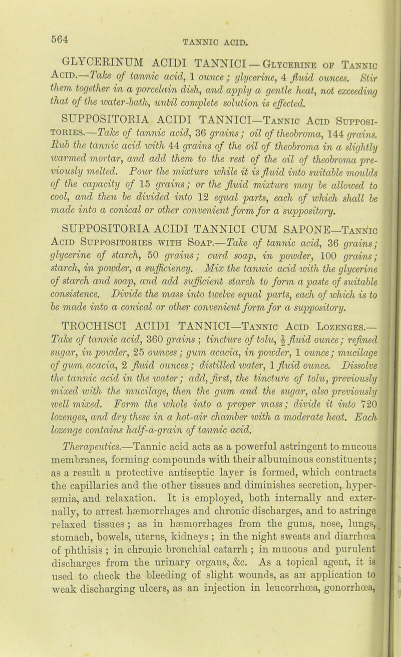 GLYCERINUM ACIDI TANNICI — Glycerine op Tannic Acid.—Take of tannic acid, 1 ounce; glycerine, 4 fluid ounces. Stir them together in a porcelain dish, and apply a gentle heat, not exceeding that of the water-bath, until complete solution is effected. SUPPOSITORIA ACIDI TANNICI—Tannic Acid Supposi- tories.—Take of tannic acid, 36 grains; oil of theobroma, 144 grains. Rub the tannic acid with 44 grains of the oil of theobroma in a slightly warmed mortar, and add them to the rest of the oil of theobroma pre- viously melted. Pour the mixture while it is fluid into suitable mould.8 of the capacity o/ 15 grains; or the fluid mixture may be allowed to cool, and then be divided into 12 equal parts, each of which shall be made into a conical or other convenient form for a suppository. SUPPOSITORIA ACIDI TANNICI CUM SAPONE—Tannic Acid Suppositories with Soap.—Take of tannic acid, 36 grains; glycerine of starch, 50 grains; ciord soap, in powder, 100 grains; starch, in powder, a sufliciency. Mix the tannic acid with the glycerine of starch and soap, and add sufficient starch to form a p>custe of suitable consistence. Divide the mass into twelve equal parts, each of which is to be made into a conical or other convenient form for a suppository. TROCHISCI ACIDI TANNICI—Tannic Acid Lozenges.— TaJce of tannic acid, 360 grains ; tincture of tolu, fluid ounce; refined sugar, in powder, 25 ounces; gum acacia, in powder, 1 ounce; mucilage of gum acacia, 2 fluid ounces; distilled water, 1 fluid ounce. Dissolve the tannic acid in the water; add, first, the tincture of tolu, previously mixed loith the miicilage, then the gum and the sugar, also previously well mixed. Form the whole into a proper mass; divide it into 720 lozenges, and dry these in a hot-air chamber urith a moderate heat. Each lozenge contains half-a-grain of tannic acid. Therapeutics.—Tannic acid acts as a powerful astringent to mucous membranes, forming compounds with their albuminous constituents; as a result a protective antiseptic layer is formed, which contracts the capillaries and the other tissues and diminishes secretion, hyper- semia, and relaxation. It is employed, both internally and exter- nally, to arrest haemorrhages and chronic discharges, and to astringe relaxed tissues ; as in haemorrhages from the gums, nose, lungs, ^ stomach, bowels, uterus, kidneys ; in the night sweats and diarrhoea of phthisis ; in chronic bronchial catarrh ; in mucous and purulent discharges from the urinary organs, &c. As a topical agent, it is used to check the bleeding of slight wounds, as an application to weak discharging ulcers, as an injection in leucorrhoea, gonorrhoea,