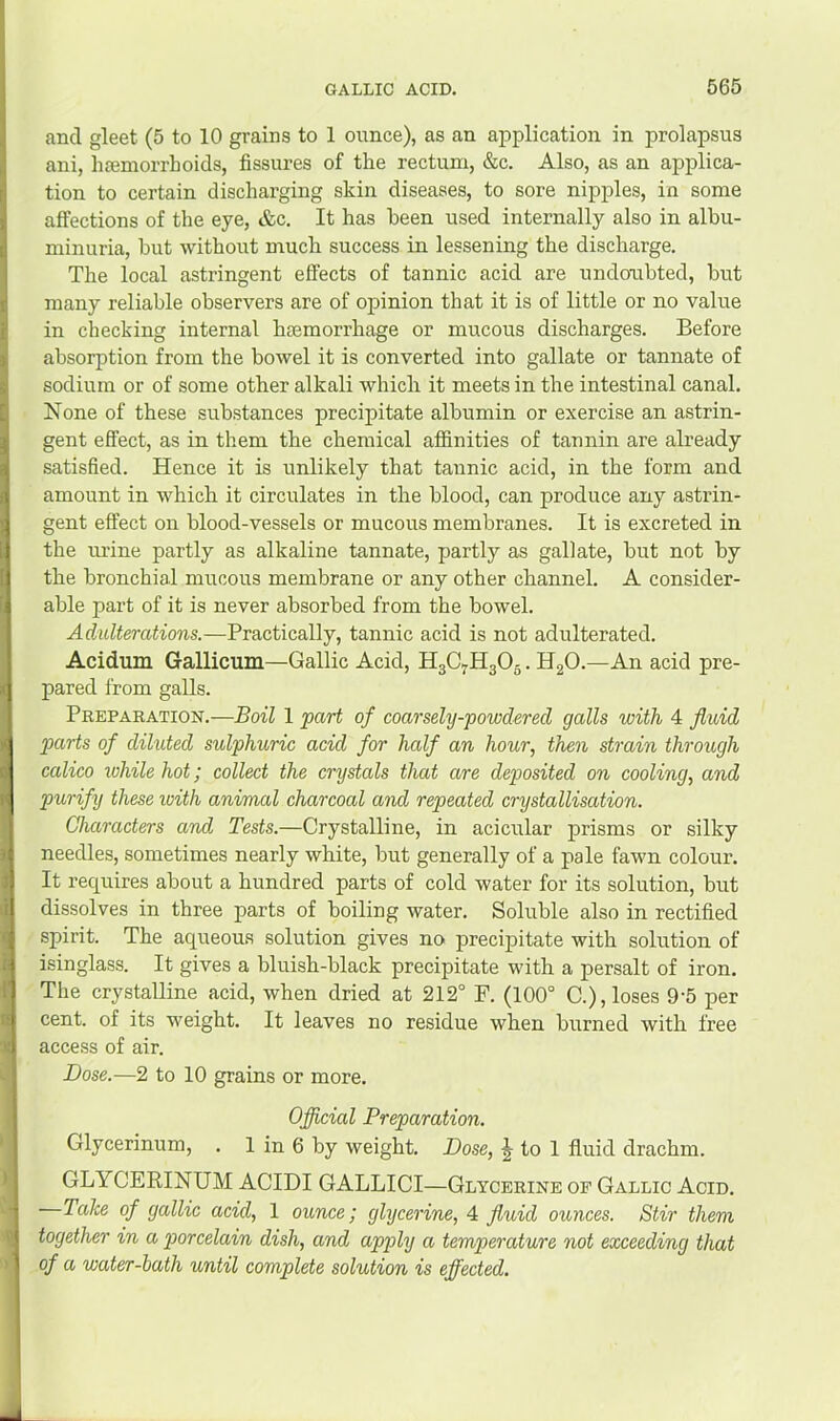 and gleet (5 to 10 grains to 1 onnce), as an application in prolapsus ani, luemorrhoids, fissures of the rectum, &c. Also, as an applica- tion to certain discharging skin diseases, to sore nipples, in some affections of the eye, &c. It has been used internally also in albu- minuria, but without much success in lessening the discharge. The local astringent effects of tannic acid are undoubted, but many reliable observers are of opinion that it is of little or no value in checking internal hsemorrhage or mucous discharges. Before absorption from the bowel it is converted into gallate or tannate of sodium or of some other alkali which it meets in the intestinal canal. None of these substances precipitate albumin or exercise an astrin- gent effect, as in them the chemical affinities of tannin are already satisfied. Hence it is unlikely that tannic acid, in the form and amount in which it circulates in the blood, can produce any astrin- gent effect on blood-vessels or mucous membranes. It is excreted in the mine partly as alkaline tannate, partly as gallate, but not by the bronchial mucous membrane or any other channel. A consider- able part of it is never absorbed from the bowel. Adulterations.—Practically, tannic acid is not adulterated. Acidum Gallicum—Gallic Acid, H3C7H3O5. HgO.—An acid pre- pared from galls. Preparation.—Boil 1 part of coarsely-powdered galls with 4 fluid parts of diluted sulphuric acid for half an hour, then strain through calico while hot; collect the crystals that are deposited on cooling, and purify these with animal charcoal and repeated crystallisation. Characters and Tests.—Crystalline, in acicular prisms or silky needles, sometimes nearly white, but generally of a pale fawn colour. It requires about a hundred parts of cold water for its solution, but dissolves in three parts of boiling water. Soluble also in rectified spirit. The aqueous solution gives no precipitate with solution of isinglass. It gives a bluish-black precipitate with a persalt of iron. The crystalline acid, when dried at 212° F. (100° C.), loses 9‘5 per cent, of its weight. It leaves no residue when burned with free access of air. Dose.—2 to 10 grains or more. Official Preparation. Glycerinum, . 1 in 6 by weight. Dose, J to 1 fluid drachm. GLYCERINUM ACIDI GALLICI—Glycerine op Gallic Acid. Take of gallic acid, 1 ounce; glycerine, A fluid ounces. Stir them together in a piorcelain dish, and apply a temperature not exceeding that of a water-bath until complete solution is effected.