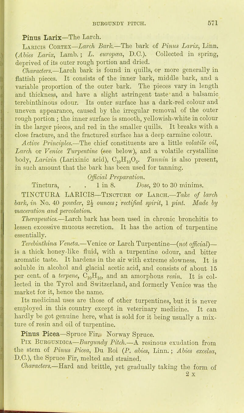 Pinus Larix—The Larch. Laricis Cortex—Larch Bark.—The hark of Pinus Larix, Linn. {Abies Larix, Lamb.; L. europcea, D.C.). Collected in spring, deprived of its outer rough portion and dried. Gharactei-s.—Larch bark is found in quills, or more generally in flatfish pieces. It consists of the inner bark, middle bark, and a variable proportion of the outer bark. The pieces vary in length and thickness, and have a slight astringent taste'and a balsamic terebinthinous odour. Its outer surface has a dark-red colour and uneven appearance, caused by the irregular removal of the outer rough portion ; the inner surface is smooth, yellowish-white in colour in the larger pieces, and red in the smaller quills. It breaks with a close fracture, and the fractured surface has a deep carmine colour. Active Principles.—The chief constituents are a little volatile oil. Larch or Venice Turpentine (see below), and a volatile crystalline body, Larixin (Larixinic acid), C^oHioOg. Tannin is also present, in such amount that the bark has been used for tanning. Official Preparation. Tinctura, . . 1 in 8. Dose, 20 to 30 minims. TINCTURA LARICIS—Tincture op Larch.—Take of larch bark, in No. 40 powder, 2^ ounces; rectified spirit, 1 pint. Made by maceration and percolation. Therapeutics.—Larch bark has been used in chronic bronchitis to lessen excessive mucous secretion. It has the action of turpentine essentially. Terebinthina Veneta.—Venice or Larch Turpentine—{not official)— is a thick honey-like fluid, with a turpentine odour, and bitter aromatic taste. It hardens in the air with extreme slowness. It is soluble in alcohol and glacial acetic acid, and consists of about 15 per cent, of a terpene, CjoH^g, and an amorphous resin. It is col- lected in the Tyrol and Switzerland, and formerly Venice was the market for it, hence the name. Its medicinal uses are those of other turpentines, but it is never employed in this country except in veterinary medicine. It can hardly be got genuine here, what is sold for it being usually a mix- ture of resin and oil of turpentine. Pinus Picea—Spruce Fir., Norway Spruce. Fix Burgundica—Burgundy Pitch.—A resinous exudation from the stem of Pinus Picea, Du Roi (P. abies, Linn.; Abies excelsa, D.C.), the Spruce Fir, melted and strained. Characters.—Hard and brittle, yet gradually taking the form of 2 X