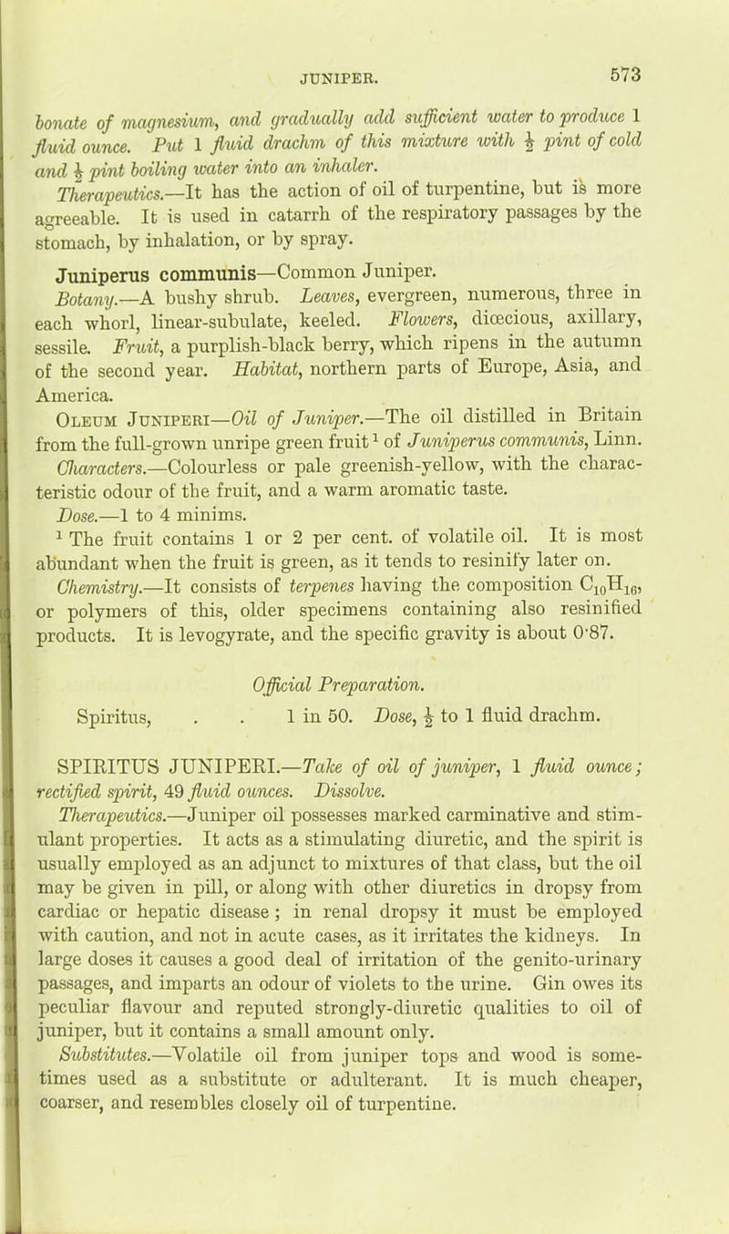 JUNIPER. honcitc of 7)i(i(jn6svii'nij cmd yTciducilly culd sufficient wutcT to pvoduce 1 Jluid ounce. Put 1 fluid drachm of this mixtxwe with ^ pint of cold and ^ pint boiling water into an inhaler. Therapmtics.—li has the action of oil of turpentine, but is more agreeable. It is used in catarrh of the respiratory passages by the stomach, by inhalation, or by spray. Juniperus communis—Common Juniper. Botany.—A. bushy shrub. Leaves, evergreen, numerous, three in each whorl, linear-subulate, keeled. Flowers, dioecious, axillary, sessile. Fruit, a purplish-black berry, which ripens in the autumn of the second year. Habitat, northern parts of Europe, Asia, and America. Oleum Juniperi—Oil of Juniper.—The oil distilled in Britain from the full-grown unripe green fruit ^ of Juniperus communis, Linn. C7iaracters.—Colourless or pale greenish-yellow, with the charac- teristic odour of the fruit, and a warm aromatic taste. Dose.—1 to 4 minims. ^ The fruit contains 1 or 2 per cent, of volatile oil. It is most abundant when the fruit is green, as it tends to resinify later on. Chemistry.—It consists of terpenes having the composition CigHig, or polymers of this, older specimens containing also resinified products. It is levogyrate, and the specific gravity is about 0'87. Official Preparation. Spiritus, . . 1 in 50. Dose, ^ to 1 fluid drachm. SPIEITUS JUNIPERI.—Take of oil of juniper, 1 fluid ounce; rectified spirit, 49 fluid ounces. Dissolve. Therapeutics.—Juniper oil possesses marked carminative and stim- ulant properties. It acts as a stimulating diuretic, and the spirit is usually employed as an adjunct to mixtures of that class, but the oil may be given in pill, or along with other diuretics in dropsy from cardiac or hepatic disease ; in renal dropsy it must be employed with caution, and not in acute cases, as it irritates the kidneys. In large doses it causes a good deal of irritation of the genito-urinary passages, and imparts an odour of violets to the urine. Gin owes its peculiar flavour and reputed strongly-diuretic qualities to oil of juniper, but it contains a small amount only. Sxebstitutes.—Volatile oil from juniper tops and wood is some- times used as a substitute or adulterant. It is much cheaper, coarser, and resembles closely oil of turpentine.