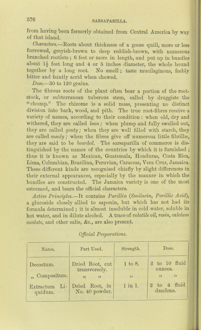 from having been formerly obtained from Central America by way of that island. Characters.—Roots about thickness of a goose quill, more or less furrowed, greyish-brown to deep reddish-brown, with numerous branched rootlets ; 6 feet or more in length, and put up iu bundles about 1^ feet long and 4 or 5 inches diameter, the whole bound together by a long root. No smell; taste mucilaginous, feebly bitter and faintly acrid when chewed. Dose.—30 to 120 grains. The fibrous roots of the plant often bear a portion of the root- stock, or subterranean tuberous stem, called by druggists the “ chump.” The rhizome is a solid mass, presenting no distinct division into bark, wood, and pith. The true root-fibres receive a variety of names, according to their condition : when old, dry and withered, they are called lean; when plump and fully swelled out, they are called gouty; when they are well filled with starch, they are called mealy; when the fibres give off numerous little fibrillae, they are said to be bearded. The sarsaparilla of commerce is dis- tinguished by the names of the countries by which it is furnished ; thus it is known as Mexican, Guatemala, Honduras, Costa Rica, Lima, Columbian, Brazilian, Peruvian, Caraccas, Vera Cruz, Jamaica. These different kinds are recognised chiefly by slight differences in their external appearances, especially by the manner in which the bundles are constructed. The Jamaica variety is one of the most esteemed, and bears the official characters. Active Prmciples.—It contains Parillin (Smilacin, Parillic Acid), a glucoside closely allied to saponin, but which has not had its formula determined ; it is almost insoluble in cold water, soluble in hot water, and in dilute alcohol. A trace of volatile oil, resin, calcium oxalate, and other salts, &c., are also present. Official Preparations. Name. Part Used. Strength. Dose. Decoctum. Dried Root, cut transversely. 1 to 8. 2 to 10 fluid ounces. „ Compositum. )) J? E.xtractum Li- quidum. Dried Root, in No. 40 powder. 1 in 1. 2 to 4 fluid drachms.
