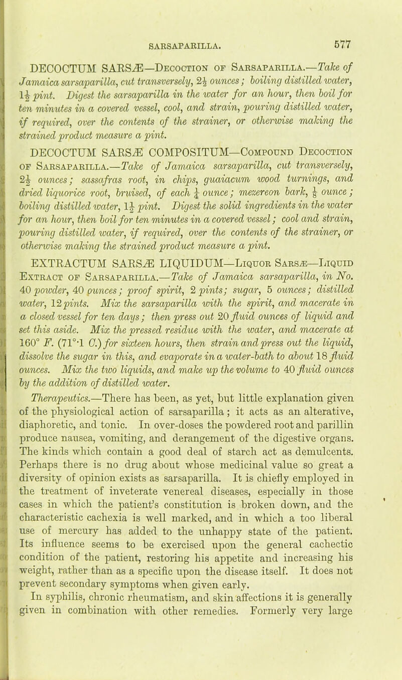 DECOCTUM SAES.,®—Decoction of Sarsaparilla.—Ta/ce of Jamaica sarsaparilla, cut transversely, 2^ ounces; boiling distilled water, 1^ pint. Digest the sarsaparilla in the water for an hour, then boil for ten minutes in a coven’ed vessel, cool, and strain, pouring distilled water, if required, over the contents of the strainer, or otherwise maJcing the strained product measure a pint. DECOCTUM SAESiE COMPOSITUM—Compound Decoction OP Sarsaparilla.—Take of Jamaica sarsaparilla, cut transversely, 2J ounces; sassafras root, in chips, guaiacum wood turnings, and dried liquorice root, bruised, of each J ounce; mezereon bark, J ounce ; boiling distilled water, 1J pint. Digest the solid ingredients in the water for an hour, then boil for ten minutes in a covered vessel; cool and strain, pouring distilled water, if required, over the contents of the strainer, or otherwise making the strained product measure a pint. EXTEACTUM SAES^ LIQUIDUM—Liquor Sarsas—Iuquid Extract op Sarsaparilla.—Take of Jamaica sarsaparilla, in No. Ad powder, 40 punces; proof spirit, 2 pints; sugar, 5 ounces; distilled water, 1'^ pints. Mix the sarsaparilla with the spirit, and macerate in a closed vessel for ten days ; then press out 20 fluid ounces of liquid and set this aside. Mix the pressed residue with the water, and macerate at i 160° F. (71°T G.)for sixteen hours, then strain and press out the liquid, dissolve the sugar in this, and evaporate in a water-bath to about 18 fluid ounces. Mix the two liquids, and make up the volume to 40 fluid ounces by the addition of distilled water. Therapeutics.—There has been, as yet, hut little explanation given of the physiological action of sarsaparilla; it acts as an alterative, diaphoretic, and tonic. In over-doses the powdered root and parillin produce nausea, vomiting, and derangement of the digestive organs. iThe kinds which contain a good deal of starch act as demulcents. Perhaps there is no drug about whose medicinal value so great a diversity of opinion exists as sarsaparilla. It is chiefly employed in the treatment of inveterate venereal diseases, especially in those I cases in which the patient’s constitution is broken down, and the characteristic cachexia is well marked, and in which a too liberal ly use of mercury has added to the unhappy state of the patient. 3j[ Its influence seems to be exercised upon the general cachectic condition of the patient, restoring his appetite and increasing his •1 weight, rather than as a specific upon the disease itself. It does not 1 prevent secondary symptoms when given early. In syphilis, chronic rheumatism, and skin affections it is generally n given in combination with other remedies. Formerly very large