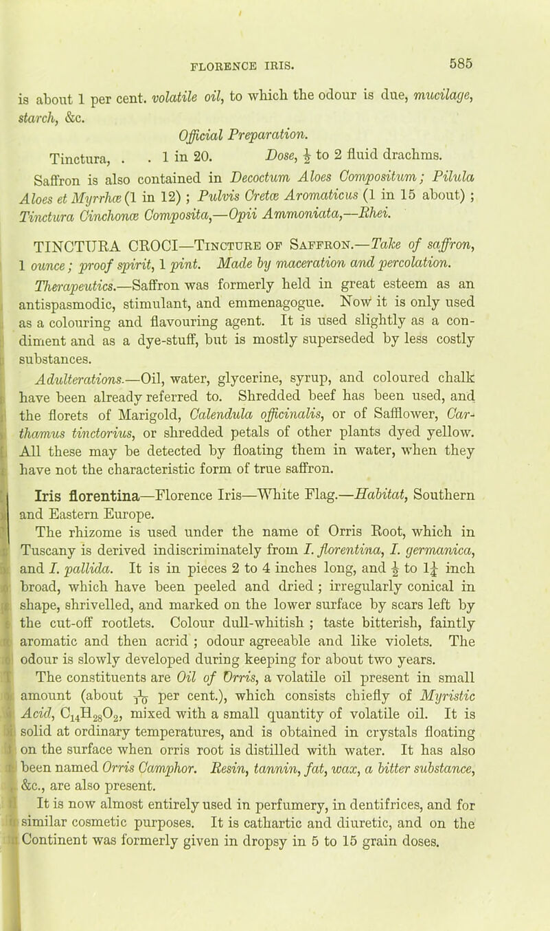 FLORENCE IRIS. is about 1 per cent, volatile oil, to which the odour is due, mucilacie, starch, &c. Official Preparation. Tinctura, . . 1 in 20. Pose, ^ to 2 fluid drachms. Saflfron is also contained in Decoctum Aloes Compositum; Pilula Aloes et Mijrrh(B{\ in 12) ; Pulvis Gretce Aromaticus (1 in 15 about) ; Tinctura Ginchonce Gomposita,—Opii Ammoniata,—Ehei. TINCTURA CROCI—Tincture of Saffron.—of saffron, 1 ounce; proof spirit, 1 pint. Made btj maceration and percolation. Th&mpeutics.—Saffron was formerly held in great esteem as an antispasmodic, stimulant, and emmenagogue. Now* it is only used as a colouring and flavouring agent. It is used slightly as a con- diment and as a dye-stuff, but is mostly superseded by less costly substances. Adult^ations.—Oil, water, glycerine, syrup, and coloured chalk have been already referred to. Shredded beef has been used, and the florets of Marigold, Galendula officinalis, or of Safflower, Gar- thamus tinctorius, or shredded petals of other plants dyed yellow. All these may be detected by floating them in water, when they have not the characteristic form of true saffron. Iris florentina—Florence Iris—White Flag.—Habitat, Southern and Eastern Europe. The rhizome is used under the name of Orris Root, which in Tuscany is derived indiscriminately from I. florentina, I. germanica, and I. pallida. It is in pieces 2 to 4 inches long, and J to IJ inch broad, which have been peeled and dried ; irregularly conical in shape, shrivelled, and marked on the lower surface by scars left by the cut-off rootlets. Colour dull-whitish ; taste bitterish, faintly aromatic and then acrid ; odour agreeable and like violets. The odour is slowly developed during keeping for about two years. The constituents are Oil of Orris, a volatile oil present in small amount (about -3^ per cent.), which consists chiefly of Myristic Acid, C34H28O2, mixed with a small quantity of volatile oil. It is solid at ordinary temperatures, and is obtained in crystals floating on the surface when orris root is distilled with water. It has also been named Orris Gamphor. Besin, tannin, fat, wax, a bitter substance, &c., are also present. It is now almost entirely used in perfumery, in dentifrices, and for similar cosmetic purposes. It is cathartic and diuretic, and on the Continent was formerly given in dropsy in 5 to 15 grain doses.