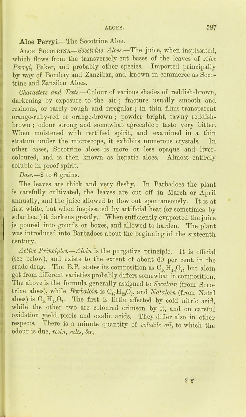 Aloe Perryi.—The Socotrine Aloe. Aloe Socotrina—Socotrine Aloes.—The juice, when inspissated, ' which flows from the transversely cut bases of the leaves of Aloe , Perryi, Baker, and probably other species. Imported principally I by way of Bombay and Zanzibar, and known in commerce as Soco- trine and Zanzibar Aloes. Characters and Tests.—Colour of various shades of reddish-brown, darkening by exposure to the air ; fracture usually smooth and resinous, or rarely rough and irregular ; in thin films transparent orange-ruby-red or orange-brown ; powder bright, tawny reddish- brown ; odour strong and somewhat agreeable; taste very bitter. When moistened with rectified spirit, and examined in a thin stratum under the microscope, it exhibits numerous crystals. In other cases, Socotrine aloes is more or less opaque and liver- coloured, and is then known as hepatic aloes. Almost entirely soluble in proof spirit; Dose.—2 to 6 grains. The leaves are thick and very fleshy. In Barbadoes the plant is carefully cultivated, the leaves are cut off in March or April annually, and the juice allowed to flow out spontaneously. It is at first white, but when inspissated by artificial heat (or sometimes by solar heat) it darkens greatly. When sufficiently evaported the juice is poured into gourds or boxes, and allowed to harden. The plant was introduced into Barbadoes about the beginning of the sixteenth century. Active Princi'ples.—.4Zom is the purgative principle. It is official (see below), and exists to the extent of about 60 per cent, in the crude drug. The B.P. states its composition as CigHigO^, but aloin got from different varieties probably differs somewhat in composition. The above is the formula generally assigned to Socaloin (from Soco- trine aloes), while Bctrbaloin is C17H20O7, and Nataloin (from Natal aloes) is CjQHjgOy. The first is little affected by cold nitric acid, while the other two are coloured crimson by it, and on careful oxidation yield picric and oxalic acids. They differ also in other respects. There is a minute quantity of volatile oil, to which the odour is due, resin, salts, &c.