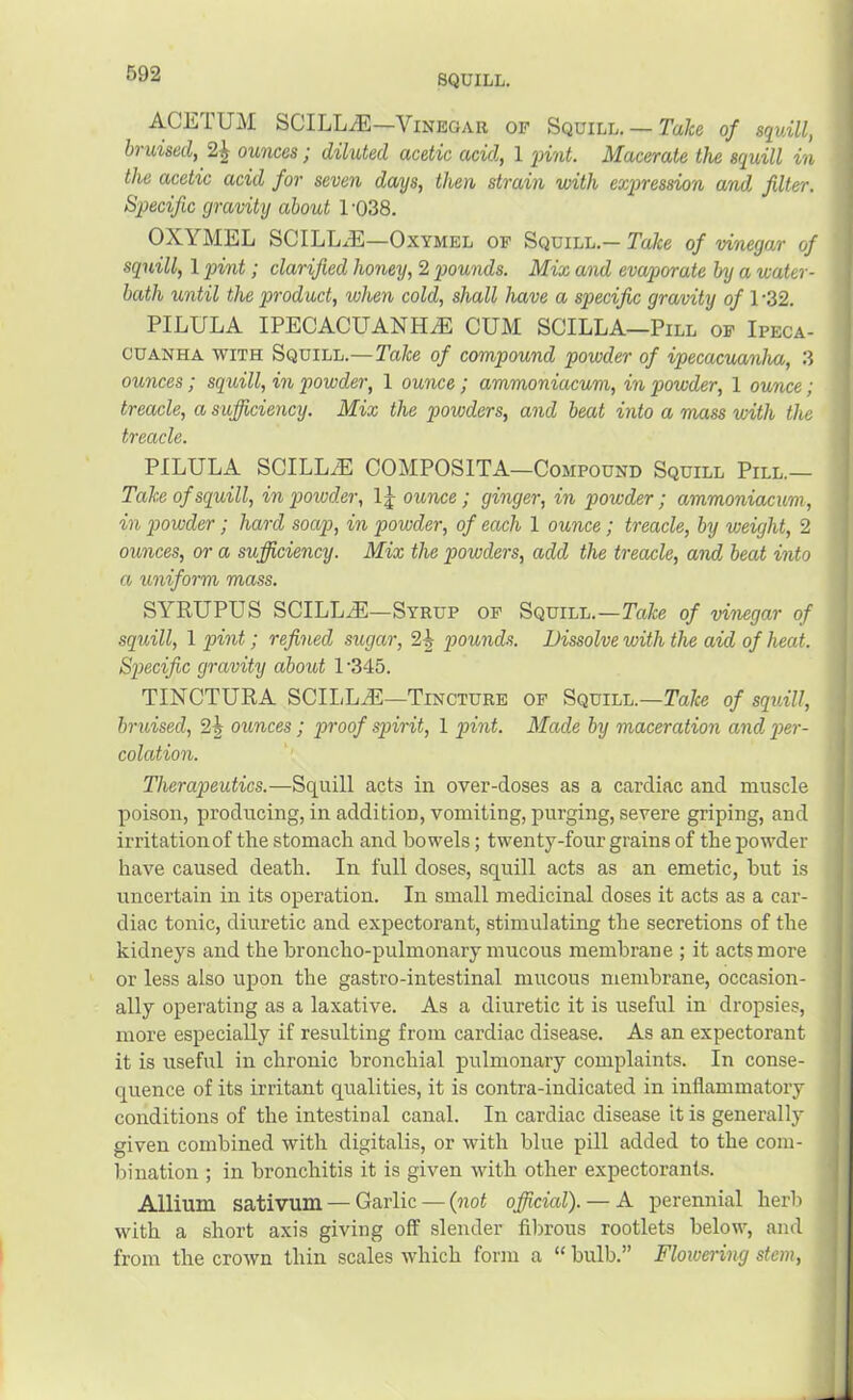 ACETUM SCILLA])—Vinegar of Squill. — Ta/ce of squill, bruised, 2^ ounces; diluted acetic acid., 1 qnnt. Macerate the squill in the acetic acid for seven days, then strain with expression and filter. Specific gravity about 1 ‘038. OXYMEL SCILL..E—OxYMEL op Squill.— Take of vinegar of squill, 1 pint; clarified honey, 2 pounds. Mix and evaporate by a water- bath until the product, when cold, shall have a specific gravity of 1-32. PILULA IPECACUANHiE CUM SCILLA—Pill op Ipeca- cuanha WITH Squill.—Take of compound powder of ipecacuanha, 3 ounces; sqtiill, in powder, 1 ounce; ammoniacum, in powder, 1 ounce; treacle, a sufficiency. Mix the powders, and beat into a mass with the treacle. PILULA SCILLiE COMPOSITA—Compound Squill Pill.— Take of squill, in poivder, 1 j ounce; ginger, in powder; ammoniacum, in p>owder; hard soap, in powder, of each 1 ounce; treacle, by weight, 2 ounces, or a sufficiency. Mix the powders, add the treacle, and beat into a uniform mass. SYEUPUS SCILLiE—Syrup op Squill.—Ycife of vinegar of squill, 1 pint; refined sugar, 2| pounds. Dissolve with the aid of heat. Specific gravity about 1 '345. TINCTUEA SCIIiLiE—Tincture op Squill.—Take of squill, bruised, 2^ ounces; proof spirit, 1 pint. Made by maceration and per- colation. Therapeutics.—Squill acts in over-doses as a cardiac and muscle poison, producing, in addition, vomiting, purging, severe griping, and irritation of the stomach and bowels; twenty-four grains of the powder have caused death. In full doses, squill acts as an emetic, but is uncertain in its operation. In small medicinal doses it acts as a car- diac tonic, diuretic and expectorant, stimulating the secretions of the kidneys and the broncho-pulmonary mucous membrane ; it acts more or less also upon the gastro-intestinal mucous membrane, occasion- ally operating as a laxative. As a diuretic it is useful in dropsies, more especially if resulting from cardiac disease. As an expectorant it is useful in chronic bronchial pulmonary complaints. In conse- quence of its irritant qualities, it is contra-indicated in inflammatory conditions of the intestinal canal. In cardiac disease it is generally given combined with digitalis, or with blue pill added to the com- bination ; in bronchitis it is given with other expectorants. Allium sativum — Garlic — {not official). — A perennial herb with a short axis giving off slender fibrous rootlets below, and from the crown thin scales which form a “ bulb.” Floivering stem.