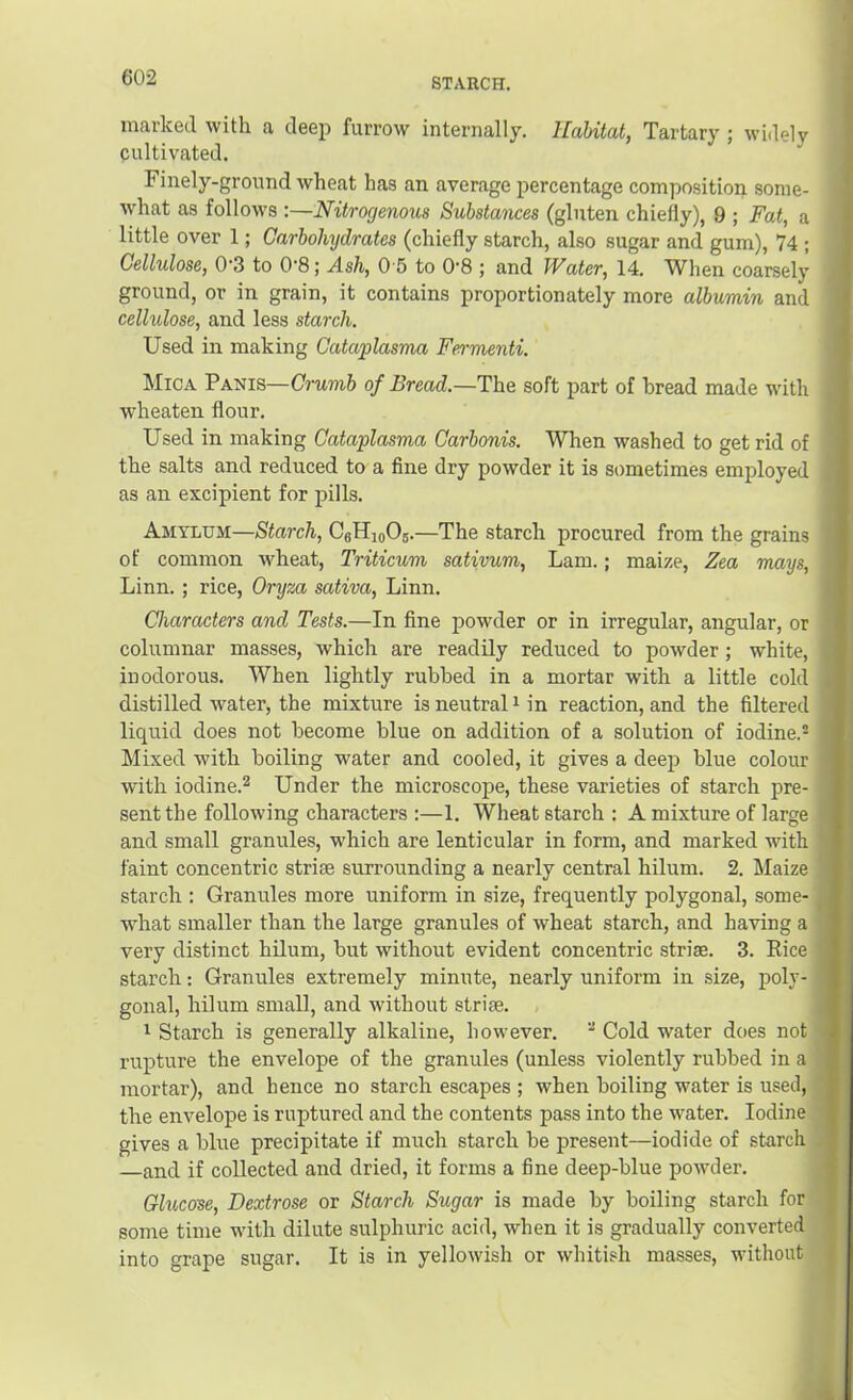 marked with a deep furrow internally. Habitat, Tartary ; widely cultivated. Finely-ground wheat has an average percentage composition some- what as follows :—Nitrogenous Substances (gluten chiefly), 9 ; Fat, a little over 1; Carbohydrates (chiefly starch, also sugar and gum), 74 ; Cellulose, 0‘3 to 0'8; Ash, 0 5 to 0'8 j and Water, 14. TVhen coarsely ground, or in grain, it contains proportionately more albumin and cellulose, and less starch. Used in making Cataplasma Fermenti, Mica Panis—Crumb of Bread.—The soft part of bread made with Avheaten flour. Used in making Cataplasma Carbonis. When washed to get rid of the salts and reduced to a fine dry powder it is sometimes employed as an excipient for pills. Amylum—Starch, CgHioOs.—The starch procured from the grains of common wheat, Triticum sativum, Lam.; maize, Zea mays, Linn. ; rice, Oryza sativa, Linn. Characters and Tests.—In fine powder or in irregular, angular, or columnar masses, which are readily reduced to powder; white, inodorous. When lightly rubbed in a mortar with a little cold distilled water, the mixture is neutral i in reaction, and the filtered liquid does not become blue on addition of a solution of iodine.® Mixed with boiling water and cooled, it gives a deep blue colour with iodine.2 Under the microscope, these varieties of starch pre- sent the following characters ;—1. Wheat starch : A mixture of large and small granules, which are lenticular in form, and marked with faint concentric striae surrounding a nearly central hilum. 2. Maize starch : Granules more uniform in size, frequently polygonal, some- what smaller than the large granules of wheat starch, and having a very distinct hilum, but without evident concentric striae. 3. Rice starch -. Granules extremely minute, nearly uniform in size, poly- gonal, hilum small, and without striae. 1 Starch is generally alkaline, however.  Cold water does not rupture the envelope of the granules (unless violently rubbed in a mortar), and hence no starch escapes ; when boiling water is used, the envelope is ruptured and the contents pass into the water. Iodine gives a blue precipitate if much starch be present—iodide of starch and if collected and dried, it forms a fine deep-blue powder. Glucose, Dextrose or Starch Sugar is made by boiling starch for some time wdth dilute sulphuric acid, when it is gradually converted into grape sugar. It is in yellowish or whitish masses, without