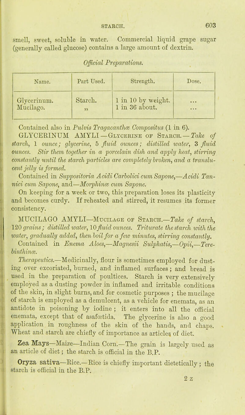 smell, sweet, soluble in water. Commercial liquid grape sugar (generally called glucose) contains a large amount of dextrin. Official Preparations. Name. Part Used. Strength. Dose. Glycerinum. Mucilago. Starch. 1 in 10 by weight. 1 in 36 about. ... Contained also in Pulvis Tragacanthce Gompositus (1 in 6). GLYCERINUM AMYLI—Glycerine of Starch. —of starch, 1 ounce; glycerine, 5 fluid ounces; distilled water, 3 fluid ounces. Stir them together in a porcelain dish and apply heat, stirring constantly until the starch particles are completely broken, and a translu- cent jelly is formed. Contained in Suppositoria Acidi Carbolici cumSapone,—Acidi Tan- nici cum Sapone, and—Morphince cum Sapone. On keeping for a w'eek or two, tbis preparation loses its plasticity and becomes curdy. If reheated and stirred, it resumes its former consistency. MUCILAGO AMYLI—Mucilage of Starch.—Take of starch, 120 grains; distilled water, \0 fluid ounces. Triturate the starch with the water, gradually added, then boil for a few minutes, stirring constantly. Contained in Enema Aloes,—Magnesii Sulphatis,—Opii,—Tere- binthincB. Therapeutics.—Medicinally, flour is sometimes employed for dust- ing over excoriated, burned, and inflamed surfaces; and bread is used in the preparation of poultices. Starch is very extensively employed as a dusting powder in inflamed and irritable conditions of the skin, in slight burns, and for cosmetic purposes ; the mucilage of starch is employed as a demulcent, as a vehicle for enemata, as an antidote in poisoning by iodine; it enters into all the official enemata, except that of asafoetida. The glycerine is also a good application in roughness of the skin of the hands, and chaj)s. Wheat and starch are chiefly of importance as articles of diet. Zea Mays—Maize—Indian Corn.—The grain is largely used as an article of diet; the starch is official in the B.P. Oryza sativa—Rice.—Rice is chiefly important dietetically; the starch is official in the B.P. 2 z