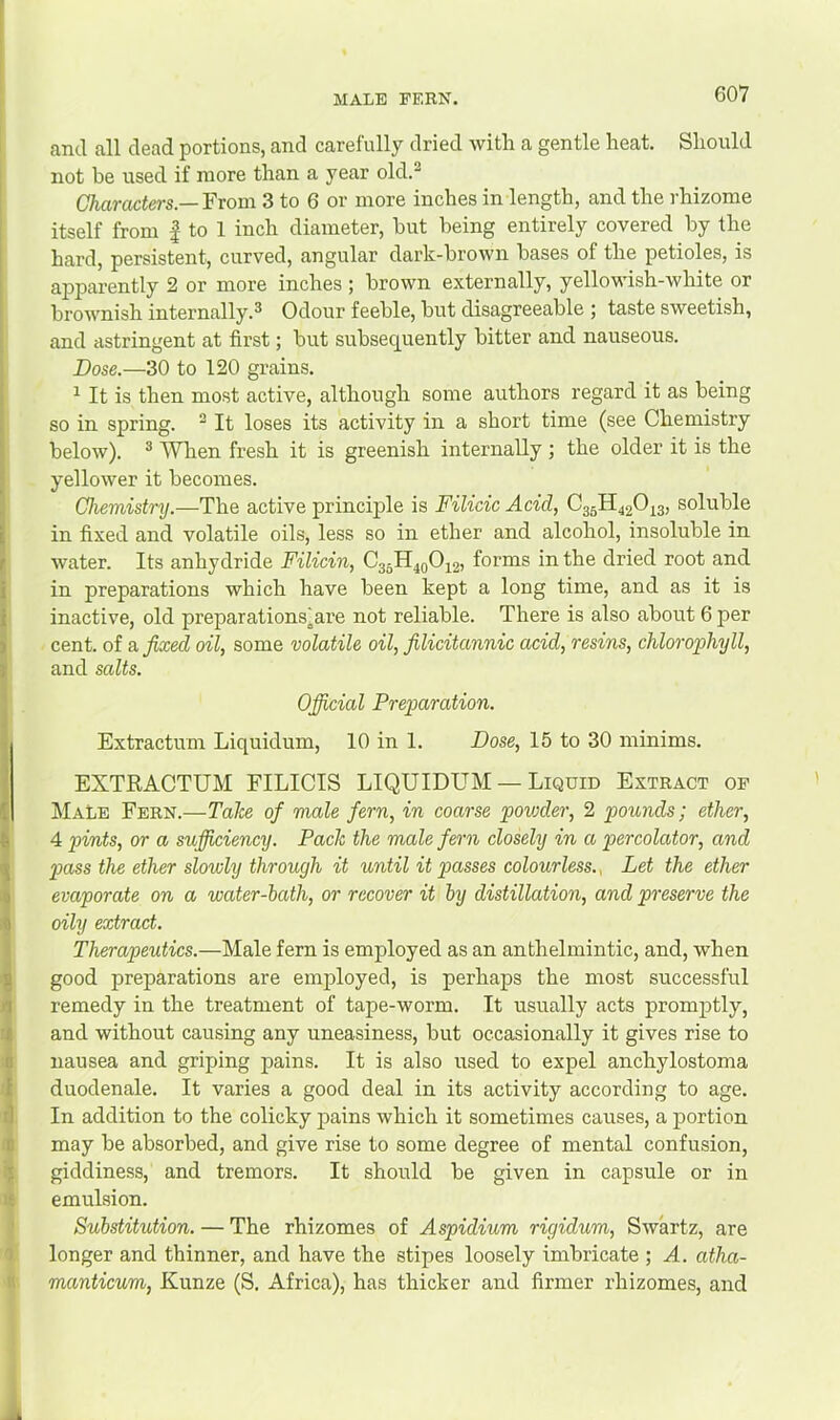 MALE FERN. and all dead portions, and carefully dried with a gentle heat. Should not be used if more than a year old.^ Characters.—'Prom 3 to 6 or more inches in length, and the rhizome itself from | to 1 inch diameter, hut being entirely covered by the hard, persistent, curved, angular dark-brown bases of the petioles, is aj)parently 2 or more inches ; brown externally, yellowish-white or brownish internally.^ Odour feeble, but disagreeable ; taste sweetish, and astringent at first; but subsequently bitter and nauseous. Dose.—30 to 120 grains. ^ It is then most active, although some authors regard it as being so in spring. ^ It loses its activity in a short time (see Chemistry below). ® ^Vhen fresh it is greenish internally ; the older it is the yellower it becomes. Chemistry.—The active principle is Filicic Acid, 03511420^3, soluble in fixed and volatile oils, less so in ether and alcohol, insoluble in water. Its anhydride Filicin, C35H4QO42) forms in the dried root and in preparations which have been kept a long time, and as it is inactive, old preparations^are not reliable. There is also about 6 per cent, of a fixed oil, some volatile oil, filicitannic acid, resins, chlorophyll, and salts. Official Preparation. Extractum Liquidum, 10 in 1. Dose, 15 to 30 minims. EXTRACTUM EILICIS LIQUIDUM — Liquid Extract of Male Fern.—Take of male fern, in coarse povjder, 2 pounds; ether, 4 pints, or a sujficiency. Pack the male fern closely in a percolator, and pass the ether slowly through it until it passes colourless.., Let the ether evaporate on a water-hath, or recover it by distillation, and preserve the oily extract. Therapeutics.—Male fern is employed as an anthelmintic, and, when good preparations are employed, is perhaps the most successful remedy in the treatment of tape-worm. It usually acts promptly, and without causing any uneasiness, but occasionally it gives rise to nausea and griping pains. It is also used to expel anchylostoma duodenale. It varies a good deal in its activity according to age. In addition to the colicky pains which it sometimes causes, a portion may be absorbed, and give rise to some degree of mental confusion, giddiness, and tremors. It should be given in capsule or in emulsion. Substitution. — The rhizomes of Aspidium rigidum, Swartz, are longer and thinner, and have the stipes loosely imbricate ; A. atha- manticum, Kunze (S. Africa), has thicker and firmer rhizomes, and