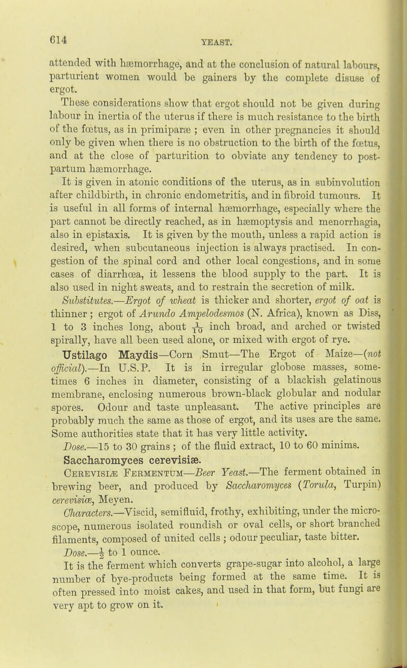 C14 YEAST. attended with haemorrhage, and at the conclusion of natural labours, parturient women would be gainers by the complete disuse of ergot. These considerations show that ergot should not be given during labour in inertia of the uterus if there is much resistance to the birth of the fcEtus, as in primiparaj ; even in other pregnancies it should only be given when there is no obstruction to the birth of the foetus, and at the close of parturition to obviate any tendency to post- partum haemorrhage. It is given in atonic conditions of the uterus, as in subinvolution after childbirth, in chronic endometritis, and in fibroid tumours. It is useful in all forms of internal haemorrhage, especially where the part cannot be directly reached, as in haemoptysis and menorrhagia, also in epistaxis. It is given by the mouth, unless a rapid action is desired, when subcutaneous injection is always practised. In con- gestion of the spinal cord and other local congestions, and in some cases of diarrhoea, it lessens the blood supply to the part. It is also used in night sweats, and to restrain the secretion of milk. Substitutes.—Ergot of wheat is thicker and shorter, ergot of oat is thinner; ergot of Arundo Ampelodesmos (N. Africa), known as Diss, 1 to 3 inches long, about ^*5 inch broad, and arched or twisted spirally, have all been used alone, or mixed with ergot of rye. TJstilago Maydis—Corn Smut—The Ergot of Maize—(not official).—In U.S.P. It is in irregular globose masses, some- times 6 inches in diameter, consisting of a blackish gelatinous membrane, enclosing numerous brown-black globular and nodular spores. Odour and taste unpleasant. The active principles are probably much the same as those of ergot, and its uses are the same. Some authorities state that it has very little activity. Dose.—15 to 30 grains ; of the fluid extract, 10 to 60 minims. Saccharomyces cerevisise. Cerevisi^ Fermentum—Beer Yeast.—The ferment obtained in brewing beer, and produced by Saccharomyces {Torula, Turpin) cerevisice, Meyen. Characters.—Viscid, semifluid, frothy, exhibiting, under the micro- scope, numerous isolated roundish or oval cells, or short branched filaments, composed of united cells ; odour peculiar, taste bitter. Dose.—I to 1 ounce. It is the ferment which converts grape-sugar into alcohol, a large number of bye-products being formed at the same time. It is often pressed into moist cakes, and used in that form, but fungi are very apt to grow on it. '
