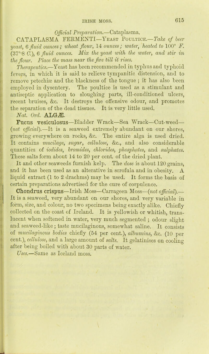 Official Preparation.—Catajilasma, CATAPLASM A PEEMENTI—Yeast Poultice.—Tale of heer yeast, G fluid ounces; wheat flour, 14 ounces; water, heated to 100° F. (37°'8 C.), 6 fluid ounces. Mix the yeast with the water, and stir in the flour. Place the mass near the fire till it rises. Thempeutics.—Yeast has been recommended in typhus and typhoid fevers, in -which it is said to relieve tympanitic distension, and to remove petechise and the blackness of the tongue ; it has also been employed in dysentery. The poultice is used as a stimulant and antiseptic application to sloughing parts, ill-conditioned ulcers, recent bruises, &c. It destroys the offensive odour, and promotes the separation of the dead tissues. It is very little used. Nat. Ord. ALGJE. Fucus vesiculosus—Bladder Wrack—Sea Wrack—Cut--weed— (not official).—It is a sea-weed extremely abundant on our shores, gro-wing everywhere on rocks, &c. The entire alga is used dried. It contains mucilage, sugar, cellulose, &c., and also considerable quantities of iodides, bromides, chlorides, phosphates, and sulphates. These salts form about 14 to 20 per cent, of the dried plant. It and other seaweeds furnish kelp. The dose is about 120 grains, and it has been used as an alterative in scrofula and in obesity. A liquid extract (1 to 2 drachms) may be used. It forms the basis of certain preparations advertised for the cure of corpulence. Chondrus crispus—Irish Moss—Carrageen Moss—(not official).— It is a seaweed, very abundant on our shores, and very variable in form, size, and colour, no two specimens being exactly alike. Chiefly collected on the coast of Ireland. It is yellowish or whitish, trans- lucent when softened in water, very much segmented ; odour slight and seaweed-like; taste mucilaginous, somewhat saline. It consists of mucilaginous bodies chiefly (54 per cent.), albumins, &c. (10 per cent.), cellulose, and a large amount of salts. It gelatinises on cooling after being boiled with about 30 parts of water. Uses.—Same as Iceland moss.