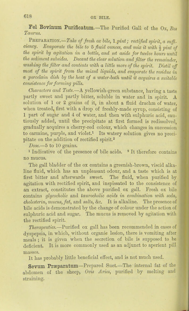ox BILE. Fel Bovinum Purificatum.—The Purified Gall of the Ox, Bos Taurus. Preparation.—Take of fresh ox bile, l.pint; rectified spirit, a suffi- ciencij. Evaporate the bile to 6 fluid ounces, and mix it with ^ pint of the spirit by agitation in a bottle, and set aside for twelve hours until the sediment subsides. Decant the clear solution and filter the remainder, washing the filter and contents with a little more of the spirit. Distil off most of the spirit from the mixed liquids, and evaporate the residue in a porcelain dish by the heat of a water-bath until it acquires a suitable consistence for forming pills. Characters and Tests.—A yellowish-green substance, having a taste partly sweet and partly bitter, soluble in water and in spirit. A solution of 1 or 2 grains of it, in about a fluid drachm of water, when treated, first with a drop of freshly-made syrup, consisting of 1 part of sugar and 4 of water, and then with sulphuric acid, cau- tiously added, until the precipitate at first formed is redissolved, gradually acquires a cherry-red colour, which changes in succession to carmine, purple, and violet.^^ Its watery solution gives no preci- pitate on the addition of rectified spirit.^ Dose.—5 to 10 grains. 1 Indicative of the presence of bile acids. ® It therefore contains no mucus. The gall bladder of the ox contains a greenish-brown, viscid alka- line fluid, which has an unpleasant odour, and a taste which is at first bitter and afterwards sweet. The fluid, when purified by agitation with rectified spirit, and inspissated to the consistence of an extract, constitutes the above purified ox gall. Fresh ox bile contains glycocholic and taurocholic acids in combination with soda, cholesterin, mucus, fat, and salts, &c. It is alkaline. The presence of bile acids is demonstrated by the change of colour under the action of sulphuric acid and sugar. The mucus is removed by agitation with the rectified spirit. Therapeutics.—Purified ox gall has been recommended in cases of dyspepsia, in which, without organic lesion, there is vomiting after meals ; it is given when the secretion of bile is sujjposed to be deficient. It is more commonly used as an adjunct to aperient pill masses. It has probably little beneficial effect, and is not much used. Sevum Praeparatum—Prepared Suet.—The internal fat of the abdomen of the sheep, Ovis Aries, purified by melting and straining.