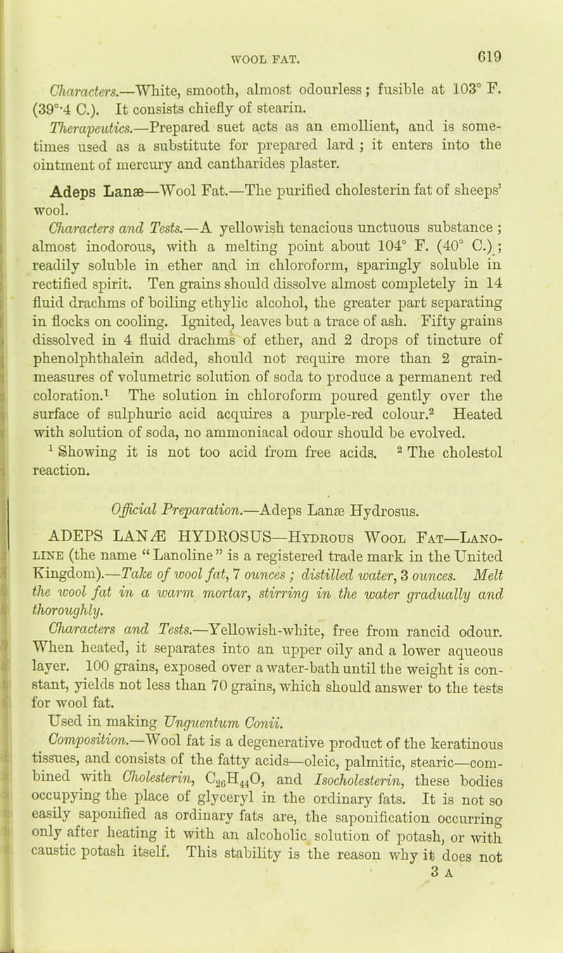 WOOL FAT. Characters.—White, smooth, almost odourless; fusible at 103° F, (39°-4 C.). It consists chiefly of stearin. Therapeutics.—Prepared suet acts as an emollient, and is some- times used as a substitute for prepared lard ; it enters into the ointment of mercury and cantharides plaster. Adeps Lanse—Wool Fat.—The purified cholesterin fat of sheeps’ wool. Characters and Tests.—A yellowish tenacious unctuous substance ; ; almost inodorous, with a melting point about 104° F. (40° C.) ; readily soluble in ether and in chloroform, sparingly soluble in rectified spirit. Ten grains should dissolve almost completely in 14 fluid drachms of boiling ethylic alcohol, the greater part separating i in flocks on cooling. Ignited, leaves but a trace of ash. Fifty grains < dissolved in 4 fluid drachms of ether, and 2 drops of tincture of ; phenolphthalein added, should not require more than 2 grain- I measures of volumetric solution of soda to produce a permanent red coloration.^ The solution in chloroform poured gently over the surface of sulphuric acid acquires a purple-red colour.® Heated r with solution of soda, no ammoniacal odour should be evolved. ^ Showing it is not too acid from free acids. ® The cholestol 1 reaction. Official Preparation.—Adeps Lanse Hydrosus. ADEPS LAN.^ HYDROSUS—Hydrous Wool Fat—Lano- ' LINE (the name “ Lanoline ” is a registered trade mark in the United ! Kingdom).—Take of wool fat, 7 ounces; distilled water, 3 ounces. Melt the wool fat in a warm mortar, stirring in the water gradually and thoroughly. Characters and Tests.—Yellowish-white, free from rancid odour. I When heated, it separates into an upper oily and a lower aqueous layer. 100 grains, exposed over a water-bath until the weight is con- stant, yields not less than 70 grains, which should answer to the tests for wool fat. Used in making Unguentum Conii. Composition. Wool fat is a degenerative product of the keratinous tissues, and consists of the fatty acids—oleic, palmitic, stearic—com- bined with Cholesterin, C2QH44O, and Isocholesterin, these bodies occupying the place of glyceryl in the ordinary fats. It is not so easily saponified as ordinary fats are, the saponification occurring only after heating it with an alcoholic solution of potash, or with caustic potash itself. This stability is the reason why it does not 3 A