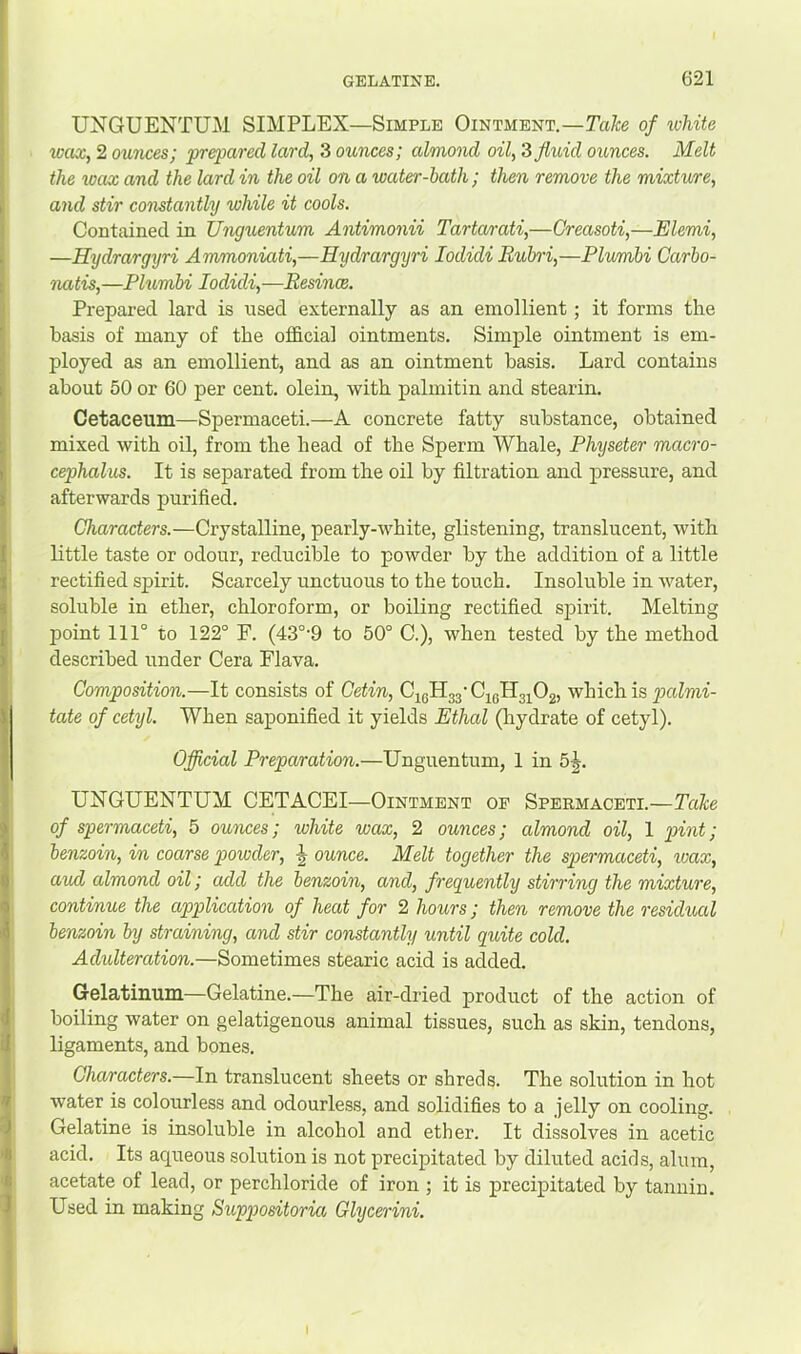 UNGUENTUM SIMPLEX—Simple Ointment.—Take of ivhite wax, 2 ounces; prepared lard, 3 ounces; almond oil, Z fluid ounces. Melt the wax and the lard in the oil on a water-bath ; then remove the mixture, and stir constantly while it cools. Contained in JJngiientum Antimonii Tartcurati,—Creasoti,—Elemi, —Hydrargyri Ammoniati,—Eydrargyri lodidi Ruhri,—Plumbi Carbo- natis,—Plumbi lodidi,—Resince. Prepared lard is used externally as an emollient; it forms the basis of many of the official ointments. Simple ointment is em- ployed as an emollient, and as an ointment basis. Lard contains about 50 or 60 per cent, olein, with palmitin and stearin. Cetaceum—Spermaceti.—A concrete fatty substance, obtained mixed with oil, from the bead of the Sperm Whale, Physeter macro- cephalus. It is separated from the oil by filtration and pressure, and afterwards purified. Characters.—Crystalline, pearly-white, glistening, translucent, with Kttle taste or odour, reducible to powder by the addition of a little rectified spirit. Scarcely unctuous to the touch. Insoluble in water, soluble in ether, chloroform, or boiling rectified spirit. Melting point 111° to 122° F. (43°'9 to 50° C.), when tested by the method described under Cera Flava. Composition.—It consists of Cetin, CigHgj'C^gHg^Og, which is puZmf- tate of cetyl. When saponified it yields Ethal (hydrate of cetyl). Oflicial Preparation.—Unguentum, 1 in 5J. UNGUENTUM CETACEI—Ointment of Speemaceti.—Take of spermaceti, 5 ounces; white wax, 2 ounces; almond oil, 1 pint; benzoin, in coarse powder, ounce. Melt together the spermaceti, loax, aud almond oil; add the benzoin, and, frequently stirring the mixture, continue the application of heat for 2 hours; then remove the residual benzoin by straining, and stir constantly until quite cold. Adulteration.—Sometimes stearic acid is added. Gelatinum—Gelatine.—The air-dried product of the action of boiling water on gelatigenous animal tissues, such as skin, tendons, ligaments, and bones. Characters.—In translucent sheets or shreds. The solution in hot water is colourless and odourless, and solidifies to a .jelly on cooling. Gelatine is insoluble in alcohol and ether. It dissolves in acetic acid. Its aqueous solution is not precipitated by diluted acids, alum, acetate of lead, or perchloride of iron ; it is precipitated by tannin. Used in making Suppositorm Glycerini.