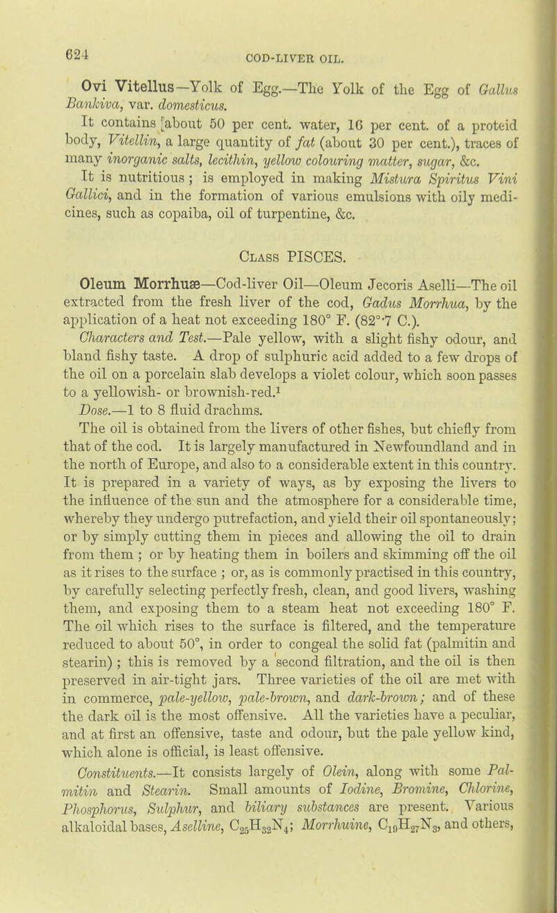 Ovi Vitellus—Yolk of Egg.—The Yolk of the Egg of Gallm Bankiva, var. domesticus. It contains [about 50 per cent, water, 16 per cent, of a proteid body, Vitellin, a large quantity of fat (about 30 per cent.), traces of many inorganic salts, lecithin, yellow colouring matter, sugar, &c. It is nutritious ; is employed in making Mistura Spiritus Vini Gallici, and in the formation of various emulsions with oily medi- cines, such as copaiba, oil of turpentine, &c. Class PISCES. Oleum Morrhuse—Cod-liver Oil—Oleum Jecoris Aselli—The oil extracted from the fresh liver of the cod, Gadus Morrhua, by the application of a heat not exceeding 180° F. (82°'7 C.). Characters and Test.—Pale yellow, with a slight fishy odour, and bland fishy taste. A drop of sulphuric acid added to a few drops of the oil on a porcelain slab develops a violet colour, which soon passes to a yellowish- or brownish-red.i Dose.—1 to 8 fluid drachms. The oil is obtained from the livers of other fishes, but chiefly from that of the cod. It is largely manufactured in Newfoundland and in the north of Europe, and also to a considerable extent in this country. It is prepared in a variety of ways, as by exposing the livers to the influence of the sun and the atmosphere for a considerable time, whereby they undergo putrefaction, and yield their oil spontaneously; or by simply cutting them in pieces and allowing the oil to drain from them ; or by heating them in boilers and skimming off the oil as it rises to the surface ; or, as is commonly practised in this country, by carefully selecting perfectly fresh, clean, and good livers, washing them, and exposing them to a steam heat not exceeding 180° F. The oil which rises to the surface is filtered, and the temperature reduced to about 50°, in order to congeal the solid fat (palmitin and stearin); this is removed by a second filtration, and the oil is then preserved in air-tight jars. Three varieties of the oil are met with in commerce, pale-yellow, pale-hrown, and dark-brown; and of these the dark oil is the most offensive. All the varieties have a peculiar, and at first an offensive, taste and odour, but the pale yellow kind, which alone is official, is least offensive. Constituents.—It consists largely of Olein, along with some Pal- mitin and Stearin. Small amounts of Iodine, Bromine, Chlorine, Phosphorus, Sulphur, and biliary substances are present. Various alkaloidal bases, Ase^Mne, C25H32H4; Morrhuine, C10H27N3, and others.
