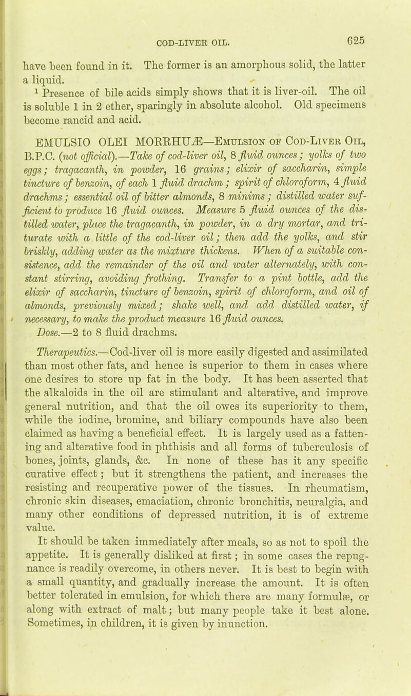 have been found in it. The former is an amorphous solid, the latter a liquid. ^ Presence of bile acids simply shows that it is liver-oil. The oil is soluble 1 in 2 ether, sparingly in absolute alcohol. Old specimens become rancid and acid. EMULSIO OLEI MORRHU^—Emulsion of Cod-Liver Oil, B.P.C. {not official).—Take of cod-liver oil, 8 fluid ounces; yolks of two eggs; tragacanth, in 'powder, 16 grains; elixir of saccharin, simple tincture of benzoin, of each 1 fluid drachm ; spirit of chloroform, A fluid drcbchms; essential oil of bitter almonds, 8 minims; distilled water suf- ficient to produce 16 fluid ounces. Measure 5 fluid ounces of the dis- tilled 'water, place the tragacanth, in powder, in a dry mortar, and tri- turate with a little of the cod-liver oil; then add the yolks, and stir briskly, adding water as the mixture thickens. When of a suitable con- sistence, add the remainder of the oil and water alternately, with con- stant stirring, avoiding frothing. Transfer to a pint bottle, add the elixir of saccharin, tincture of benzoin, spirit of chloroform, and oil of almonds, previously mixed; shake well, and add distilled water, if necessary, to make the product measure 16 fluid ounces. Dose.—2 to 8 fluid drachms. Therapeutics.—Cod-liver oil is more easily digested and assimilated than most other fats, and hence is superior to them in cases where one desires to store up fat in the body. It has been asserted that the alkaloids in the oil are stimulant and alterative, and improve general nutrition, and that the oil owes its superiority to them, while the iodine, bromine, and biliary compounds have also been claimed as having a beneficial effect. It is largely used as a fatten- ing and alterative food in phthisis and all forms of tuberculosis of bones, joints, glands, &c. In none of these has it any specific curative effect; but it strengthens the patient, and increases the resisting and recuperative power of the tissues. In rheumatism, chronic skin diseases, emaciation, chronic bronchitis, neuralgia, and many other conditions of depressed nutrition, it is of extreme value. It should be taken immediately after meals, so as not to spoil the appetite. It is generaUy disliked at first; in some cases the repug- nance is readily overcome, in others never. It is best to begin with a small quantity, and graduaUy increase the amount. It is often better tolerated in emulsion, for which there are many formulae, or along with extract of malt; but many people take it best alone. Sometimes, in children, it is given by inunction.