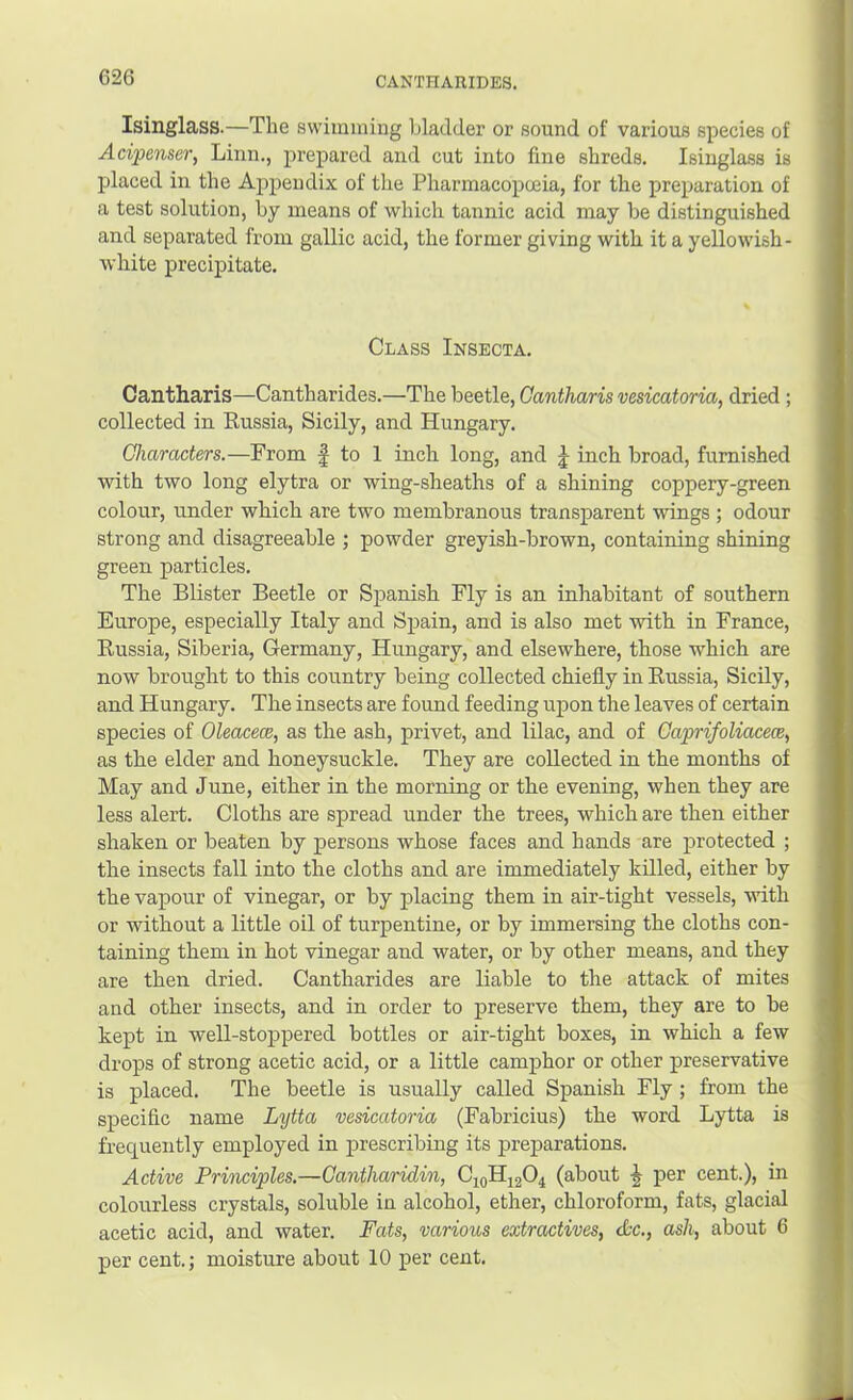 Isinglass.—The swimming bladder or sound of various species of Acipenser, Linn., prepared and cut into fine shreds. Isinglass is placed in the Aj>pendix of the Pharmacopoeia, for the preparation of a test solution, by means of which tannic acid may be distinguished and separated from gallic acid, the former giving with it a yellowish- white precipitate. Class Insecta. Cantharis—Cantharides,—The beetle, Cantharis vesicatoria, dried ; collected in Russia, Sicily, and Hungary. Characters.—From f to 1 inch long, and J inch broad, furnished with two long elytra or wing-sheaths of a shining coppery-green colour, under which are two membranous transparent wings ; odour strong and disagreeable ; powder greyish-brown, containing shining green particles. The Blister Beetle or Spanish Fly is an inhabitant of southern Europe, especially Italy and Spain, and is also met with in France, Russia, Siberia, Germany, Hungary, and elsewhere, those which are now brought to this country being collected chiefly in Russia, Sicily, and Hungary. The insects are found feeding upon the leaves of certain species of Oleacece, as the ash, privet, and lilac, and of CaprifoUacece^ as the elder and honeysuckle. They are collected in the months of May and June, either in the morning or the evening, when they are less alert. Cloths are spread under the trees, which are then either shaken or beaten by persons whose faces and hands are protected ; the insects fall into the cloths and are immediately killed, either by the vapour of vinegar, or by placing them in air-tight vessels, with or without a little oil of turpentine, or by immersing the cloths con- taining them in hot vinegar and water, or by other means, and they are then dried. Cantharides are liable to the attack of mites and other insects, and in order to preserve them, they are to be kept in well-stoppered bottles or air-tight boxes, in which a few drops of strong acetic acid, or a little camphor or other preservative is placed. The beetle is usually called Spanish Fly ; from the specific name Lytta vesicatoria (Fabricius) the word Lytta is frequently employed in prescribing its preparations. Active Principles.—Cantha/ridin, CioHjgO^ (about ^ per cent.), in colourless crystals, soluble in alcohol, ether, chloroform, fats, glacial acetic acid, and water. Pats, various extractives, &c., ash, about 6 per cent.; moisture about 10 per cent.