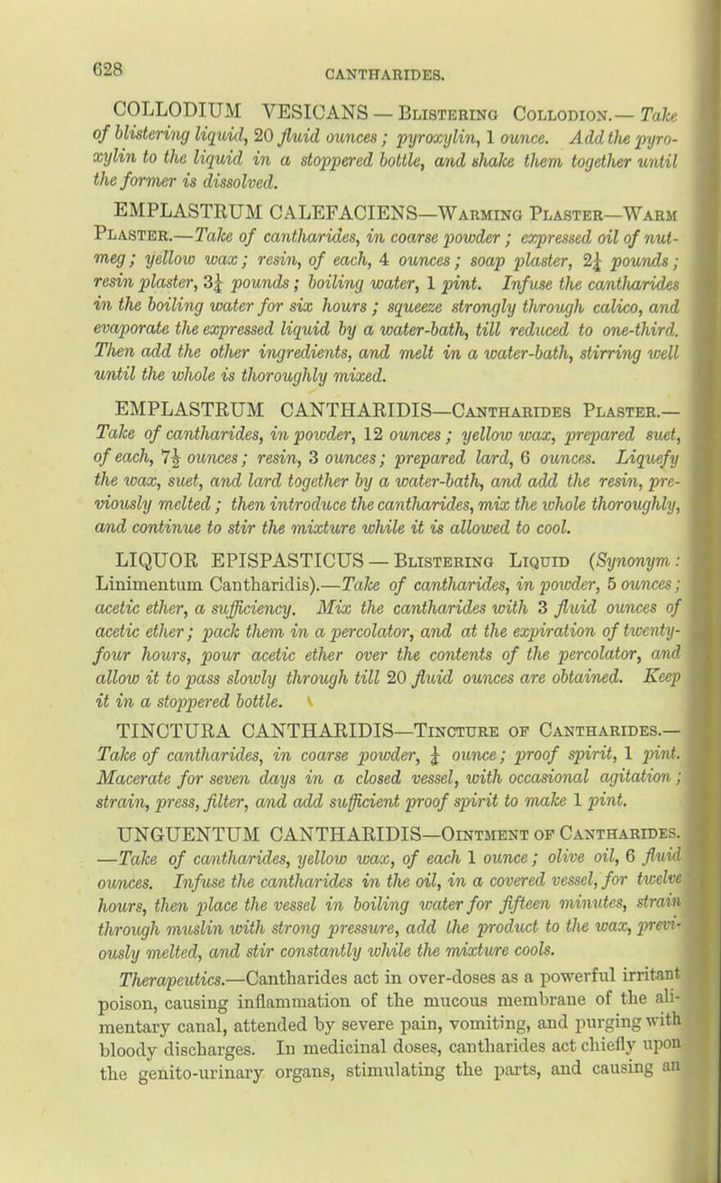 G28 COLLODIUM VESICANS — Blistering Collodion.— Take of blistering liquid, 20 fluid ounces; pyroxylin, 1 ounce. Add the pyro- xylin to the liquid in a stoppered bottle, cmd shake them together until the former is dissolved. EMPLASTRUM CALEFACIENS—Warming Plaster—Warm Plaster.—Take of cantharides, in coarse powder; expressed oil of nut- meg; yellow wax; resin, of each, 4 ounces; soap plaster, 2j^ pounds; resin plaster, 3j- pounds; boiling water, 1 pint. Infuse the cantharides in the boiling water for six hours ; squeeze strongly through calico, and evaporate the expressed liquid by a water-bath, till reduced to one-third. Then add the other ingredients, and melt in a water-bath, stirring well until the whole is thoroughly mixed. EMPLASTRUM CANTHARIDIS—Cantharides Plaster.— Take of cantharides, in poioder, 12 ounces ; yellow wax, prepared suet, of each, 7J ounces; resin, 3 ounces; prepared lard, 6 ounces. Liquefy the wax, suet, and lard together by a water-bath, and add the resin, pre- viously melted ; then introduce the cantharides, mix the whole thoroughly, and continue to stir the mixture while it is allowed to cool. LIQUOR EPISPASTICUS — Blistering Liquid {Synonym: Linimentum Cantharidis).—Take of cantharides, in powder, bounces; acetic ether, a sufficiency. Mix the cantharides with 3 fluid ounces of acetic ether; pack them in a percolator, and at the expiration of twenty- four hours, pour acetic ether over the contents of the percolator, and allow it to pass slowly through till 20 fluid ounces are obtained. Keep it in a stoppered bottle, v TINCTURA CANTHARIDIS—Tincture of Cantharides.— Take of cantharides, in coarse powder, j ounce; proof spirit, 1 pint. Macerate for seven days in a closed vessel, with occasional agitation; strain, press, filter, and add sufficient proof spirit to make 1 pint. UNGUENTUM CANTHARIDIS—Ointment of Cantharides. —Take of cantharides, yellow wax, of each 1 ounce; olive oil, 6 fluid ounces. Infuse the cantharides in the oil, in a covered vessel, for twelve hours, then place the vessel in boiling water for fifteen minutes, strain through muslin with strong pressure, add the product to the wax, previ- ously melted, and stir constantly while the mixture cools. Therapeutics.—Cantharides act in over-doses as a powerful irritant poison, causing inflammation of the mucous membrane of the ali- mentary canal, attended hy severe pain, vomiting, and purging with bloody discharges. In medicinal doses, cantharides act chiefly upon the genito-urinary organs, stimulating the parts, and causing an