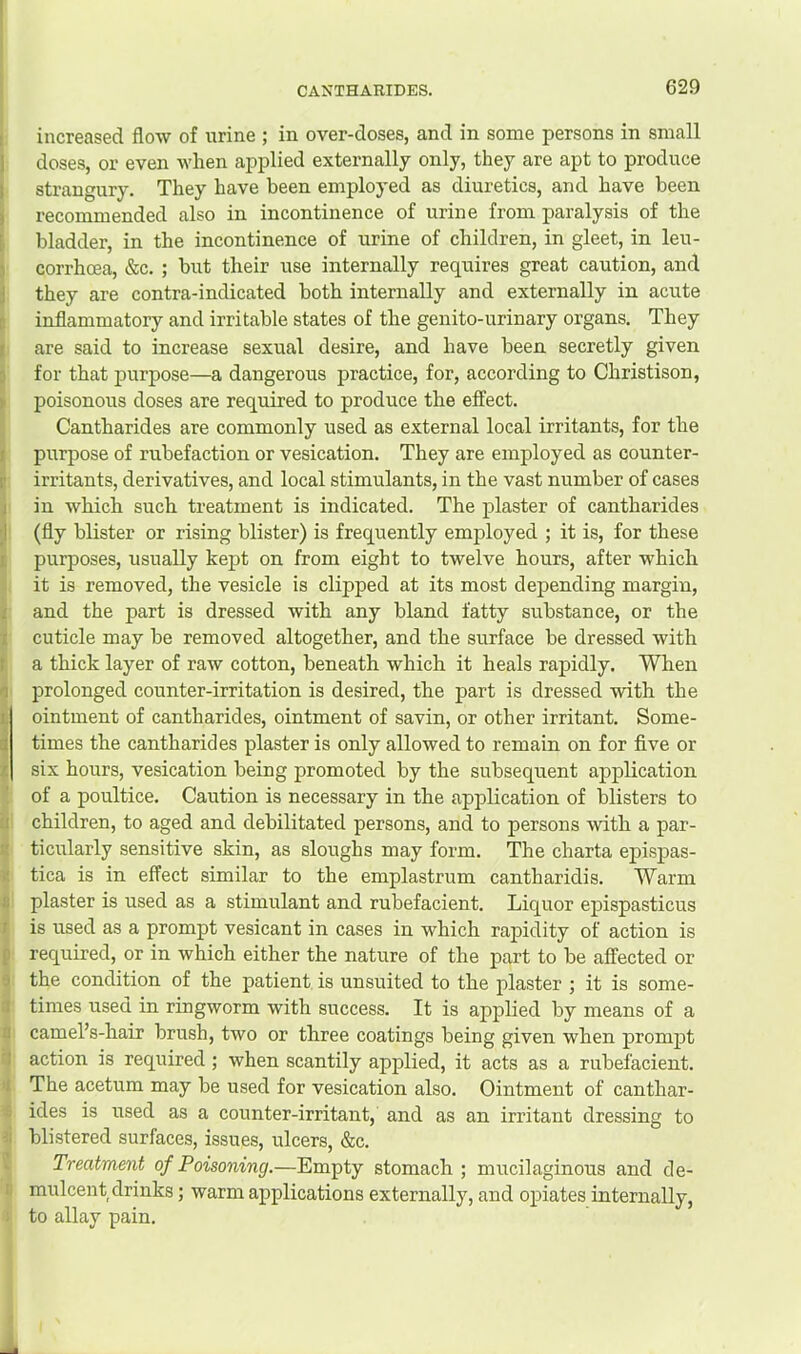 increased flow of urine ; in over-doses, and in some persons in small doses, or even when applied externally only, they are apt to produce strangury. They have been employed as diuretics, and have been recommended also in incontinence of urine from paralysis of the bladder, in the incontinence of urine of children, in gleet, in leu- corrhcea, &c. ; but their use internally requires great caution, and they are contra-indicated both internally and externally in acute inflammatory and irritable states of the genito-urinary organs. They are said to increase sexual desire, and have been secretly given for that purpose—a dangerous practice, for, according to Christison, poisonous doses are required to produce the effect. Cantharides are commonly used as external local irritants, for the purpose of rubefaction or vesication. They are employed as counter- irritants, derivatives, and local stimulants, in the vast number of cases in which such treatment is indicated. The plaster of cantharides (fly blister or rising blister) is frequently employed ; it is, for these purposes, usually kept on from eight to twelve hours, after which it is removed, the vesicle is clipped at its most depending margin, and the part is dressed with any bland fatty substance, or the cuticle may be removed altogether, and the surface be dressed with a thick layer of raw cotton, beneath which it heals rapidly. When l^rolonged counter-irritation is desired, the part is dressed with the ointment of cantharides, ointment of savin, or other irritant. Some- times the cantharides plaster is only allowed to remain on for five or six hours, vesication being promoted by the subsequent application of a poultice. Caution is necessary in the application of blisters to children, to aged and debilitated persons, and to persons with a par- ticularly sensitive skin, as sloughs may form. The charta epispas- tica is in effect similar to the emplastrum cantharidis. Warm plaster is used as a stimulant and rubefacient. Liquor epispasticus is used as a prompt vesicant in cases in which rapidity of action is required, or in which either the nature of the part to be affected or the condition of the patient is unsuited to the plaster ; it is some- times used in ringworm with success. It is applied by means of a camel’s-hair brush, two or three coatings being given when promjpt action is required; when scantily applied, it acts as a rubefacient. The acetum may be used for vesication also. Ointment of canthar- ides is used as a counter-irritant, and as an irritant dressing to blistered surfaces, issues, ulcers, &c. Treatment of Poisoning.—Empty stomach ; mucilaginous and de- mulcent drinks ; warm applications externally, and opiates internally, to allay pain.