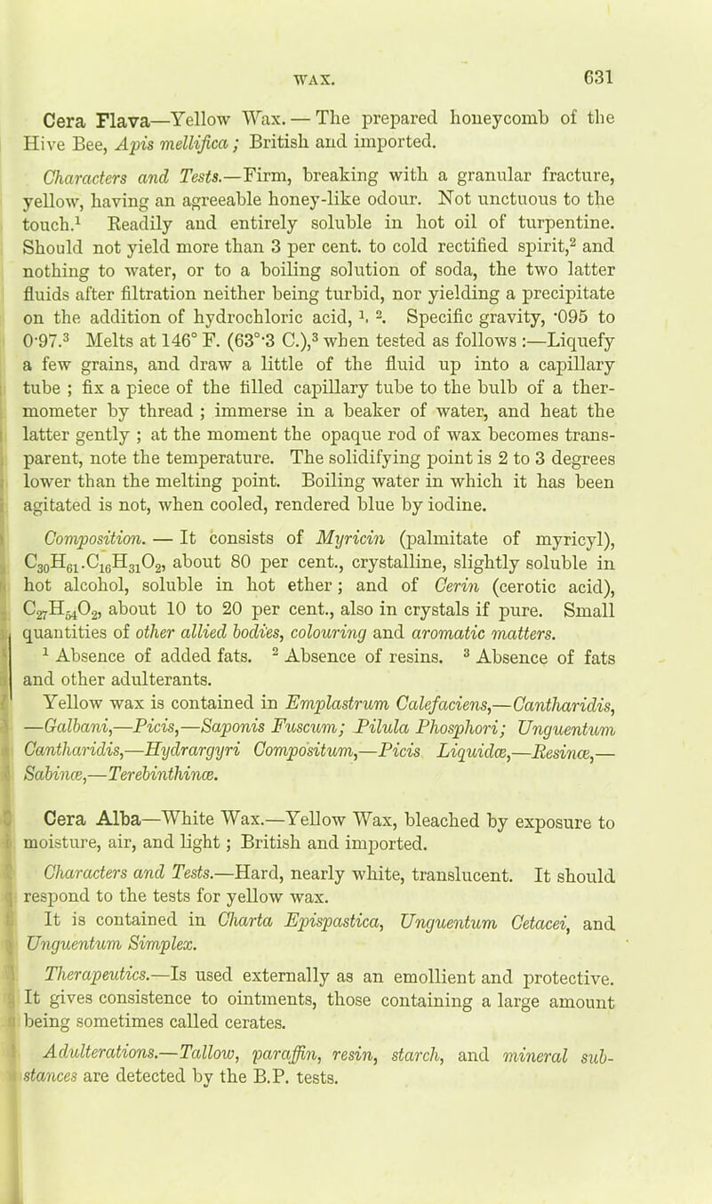 Cera Flava—Yellow Wcax. — The prepared houeycoml) of the Hive Bee, Apis mellifica ; British and imported. Characters and Tesis.—Firm, breaking with a granular fracture, yellow, having an agreeable honey-like odour. Not unctuous to the touch.^ Eeadily and entirely soluble in hot oil of turpentine. Should not yield more than 3 per cent, to cold rectified spirit,^ and nothing to water, or to a boiling solution of soda, the two latter fluids after filtration neither being turbid, nor yielding a precipitate on the addition of hydrochloric acid, -. Specific gravity, ’095 to 0’97.® Melts at 146° F. (63°‘3 C.),^ when tested as follows :—Liquefy a few grains, and draw a little of the fluid up into a capillary tube ; fix a piece of the filled capillary tube to the bulb of a ther- mometer by thread ; immerse in a beaker of water, and heat the latter gently ; at the moment the opaque rod of wax becomes trans- parent, note the temperature. The solidifying j)oint is 2 to 3 degrees lower than the melting point. Boiling water in which it has been agitated is not, when cooled, rendered blue by iodine. Composition. — It consists of Myricin (palmitate of myricyl), CaoHe^.CieHgiOg, about 80 per cent., crystalline, slightly soluble in hot alcohol, soluble in hot ether; and of Cerin (cerotic acid), C27H54O2, about 10 to 20 per cent., also in crystals if pure. Small quantities of other allied bodies, colouring and aromatic matters. ^ Absence of added fats. ^ Absence of resins. ^ Absence of fats and other adulterants. Yellow wax is contained in Emplastrum Calefaciens,—Cantharidis, —Galbani,—Picis,—Saponis Fuscum; Pilula Phosphori; Unguentum Cantharidis,—Hydrargyri Compdsitum,—Picis Liguidce,—Eesince,— Sabmce,—Terebinthince. Cera Alba—White Wax.—Yellow Wax, bleached by exposure to moisture, air, and light; British and imported. Characters and Tests.—Hard, nearly white, translucent. It should respond to the tests for yellow wax. It is contained in Charta Fpispastica, Unguentum Cetacei, and Unguentum Simplex. Therapeuties.—Is used externally as an emollient and protective. It gives consistence to ointments, those containing a large amount iDeing sometimes called cerates. Adulterations.—Tallow, paraffin, resin, starch, and mineral sub- stances are detected by the B.P. tests.