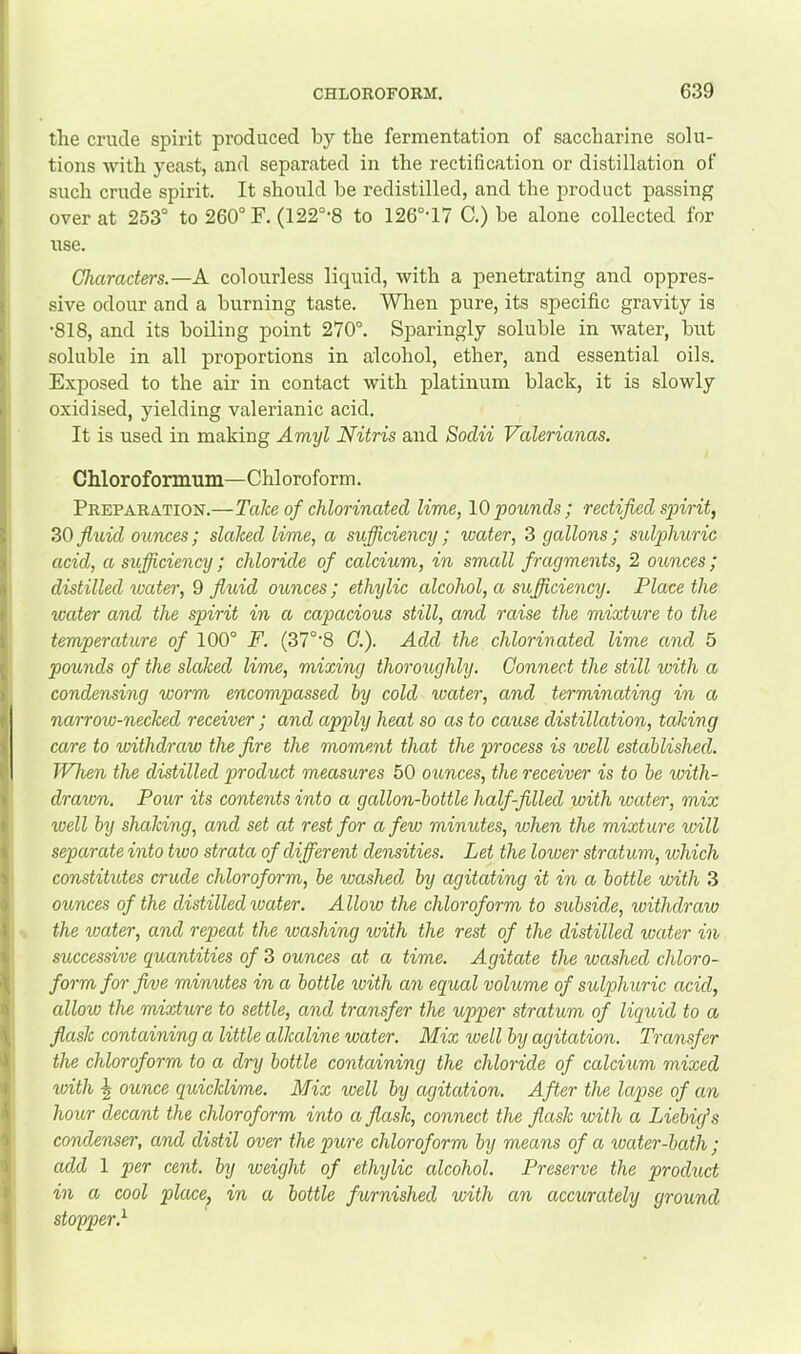 tlie crude spirit produced by the fermentation of saccharine solu- tions with yeast, and separated in the rectification or distillation of such crude spirit. It should be redistilled, and the product passing over at 253° to 260° F. (122°-8 to 126°‘17 C.) be alone collected for use. Characters.—A colourless liquid, with a penetrating and oppres- sive odour and a burning taste. When pure, its specific gravity is •818, and its boiling point 270°. Sparingly soluble in water, but soluble in all proportions in alcohol, ether, and essential oils. Exposed to the air in contact with platinum black, it is slowly oxidised, yielding valerianic acid. It is used in making Amyl Nitris and Sodii Valerianas. Chloroformum—Chloroform. Preparation.—Take of chlorinated lime, 10pounds; rectified spirit, 30 fluid ounces; slaked lime, a sujficiency; water, 3 gallons ; sulphuric acid, a sufiiciency; chloride of calcium, in small fragments, 2 ounces; distilled water, 0 fluid ounces; ethylic alcohol, a sufiiciency. Place the water and the spirit in a capacious still, and raise the mixture to the temperature of 100° F. (37°'8 G.). Add the chlorinated lime and 5 pounds of the slaked lime, mixing thoroughly. Connect the still with a condensing worm encompassed hy cold water, and terminating in a narrow-necked receiver ; and apply heat so as to cause distillation, taking care to withdraw the fire the moment that the process is well established. When the distilled product measures 50 ounces, the receiver is to be with- drawn. Pour its contents into a gallon-bottle half-filled with water, mix well by shaking, and set at rest for a few minutes, when the mixture will separate into two strata of different densities. Let the lower stratum, which constitutes crude chloroform, be washed, by agitating it in a bottle with 3 ounces of the distilled water. Allow the chloroform to subside, withdraw the water, and repeat the washing with the rest of the distilled water in successive quantities of 3 ounces at a time. Agitate the washed chloro- form for fwe minutes in a bottle with an equal volume of sulphuric acid, allow the mixture to settle, and transfer the upper stratum of liquid to a flask containing a little alkaline water. Mix well by agitation. Transfer the chloroform to a dry bottle containing the chloride of calcium mixed with -g ounce quicklime. Mix well by agitation. After the lapse of an hour decant the chloroform into a flask, connect the flask with a Liebig’s condenser, and distil over the pure chloroform by means of a water-bath ; add 1 per cent, by weight of ethylic alcohol. Preserve the product in a cool place^ in a bottle furnished with an accurately ground stopper.^