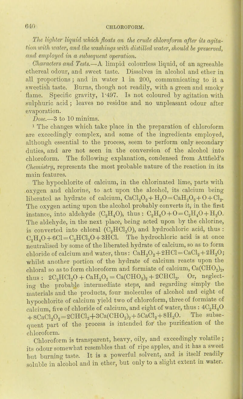 The lie/hter liquid which floats on the crude chloroform after its agita- tion with water, and the washings with distilled water, should be preserved, and employed in a subsequent operation. Characters and Tests.—A limpid colourless liquid, of an agreeable ethereal odour, and sweet taste. Dissolves in alcohol and ether in all proportions ; and in water 1 in 200, communicating to it a sweetish taste. Burns, though not readily, with a green and smoky flame. Specific gravity, 1’497. Is not coloured by agitation with sulphuric acid ; leaves no residue and no unpleasant odour after evaporation. Dose.—3 to 10 minims. 1 The changes which take place in the preparation of chloroform are exceedingly complex, and some of the ingredients employed, although essential to the process, seem to perform only secondary duties, and are not seen in the conversion of the alcohol into chloroform. The following explanation, condensed from Attfield’s Chemistry, represents the most probable nature of the reaction in its main features. The hypochlorite of calcium, in the chlorinated lime, parts with oxygen and chlorine, to act upon the alcohol, its calcium being liberated as hydrate of calcium, CaCl202 + H20 = CaH202 + 0 + Cl2. The oxygen acting upon the alcohol probably converts it, in the first instance, into aldehyde (C2H4O), thus : C2HBO + 0 = C2H4O + H2O. The aldehyde, in the next place, being acted upon by the chlorine, is converted into chloral (C2HCI3O), and hydrochloric acid, thus : C2H40 + 6Cl = C2HCl30 + 3HCl. The hydrochloric acid is at once neutralised by some of the liberated hydrate of calcium, so as to form chloride of calcium and water, thus: CaH202+2HCl=CaCl2 + 2H20; whilst another portion of the hydrate of calcium reacts upon the chloral so as to form chloroform and formiate of calcium, Ca(CH02)2j thus ; 2C2HCI3O + CaH202 = Ca(CH02)2 + 2CHCI3. Or, neglect- ing the probable intermediate steps, and regarding simply the materials and the products, four molecules of alcohol and eight of hypochlorite of calcium yield two of chloroform, three of formiate of calcium, five of chloride of calcium, and eight of water, thus : 4C2H6O -t-8CaCl202 = 2CHCl3+3Ca(CH02)2-i-5CaCl2-f8H20. The subse- quent part of the process is intended for' the purification of the chloroform. Chloroform is transparent, heavy, oily, and exceedingly volatile ; its odour somewhat resembles that of ripe apples, and it has a sweet but burning taste. It is a powerful solvent, and is itself readily soluble in alcohol and in ether, but only to a slight extent in water.