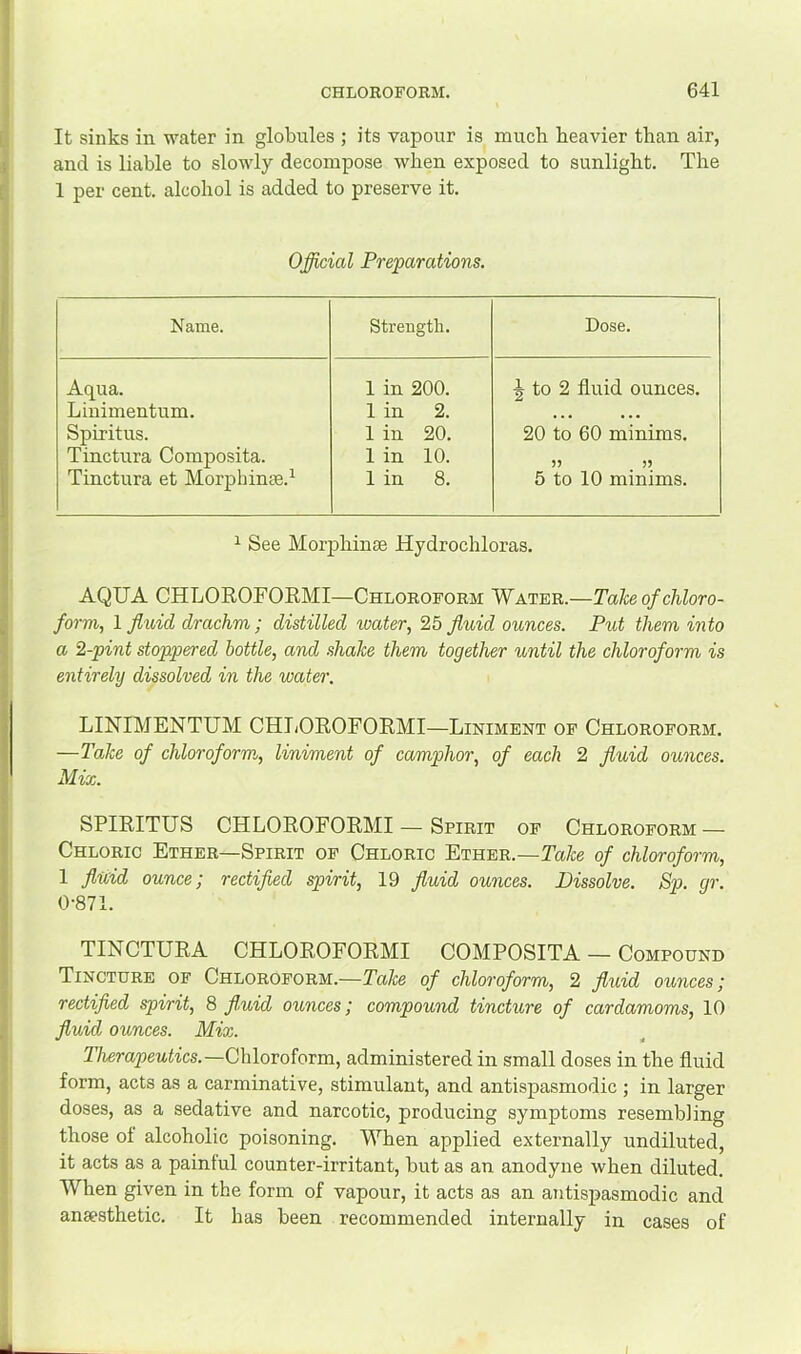 It sinks in water in globules ; its vapour is much heavier than air, and is liable to slowly decompose when exposed to sunlight. The 1 per cent, alcohol is added to preserve it. Official Preparations. Name. Strength. Dose. Aqua. 1 in 200. 5 to 2 fluid ounces. Linimentum. 1 in 2. • • • • • • Spiritus. 1 in 20. 20 to 60 minims. Tinctura Composita. 1 in 10. )5 >5 Tinctura et Morphinae.^ 1 in 8. 5 to 10 minims. ^ See Morjahinse Hydrochloras. AQUA CHLOROFOEMI—Chloroform Water.—Take of chloro- form, 1 flioid drachm; distilled toater, 25 flidd ounces. Put them into a 2-pint stoppered bottle, and shake them together until the chloroform is entirely dissolved in the water. LINIMENTUM CHTjOROFORMI—Liniment of Chloroform. —Take of chloroform, liniment of camphor, of each 2 fluid ounces. Mix. SPIRITUS CHLOROFORMI — Spirit of Chloroform — Chloric Ether—Spirit of Chloric Ether.—Take of chloroform, 1 fluid ounce; rectified spirit, 19 fluid ounces. Dissolve. Sp. gr. 0-871. TINCTURA CHLOROFORMI COMPOSITA — Compound Tincture of Chloroform.—Take of chloroform, 2 fluid ounces; rectified spirit, 8 fl,uid ounces; compound tincture of cardamoms, 10 fluid ounces. Mix. Therapeutics.—Chloroform, administered in small doses in the fluid form, acts as a carminative, stimulant, and antispasmodic ; in larger doses, as a sedative and narcotic, producing symptoms resembling those of alcoholic poisoning. When applied externally undiluted, it acts as a painful counter-irritant, but as an anodyne when diluted. When given in the form of vapour, it acts as an antispasmodic and anaesthetic. It has been recommended internally in cases of