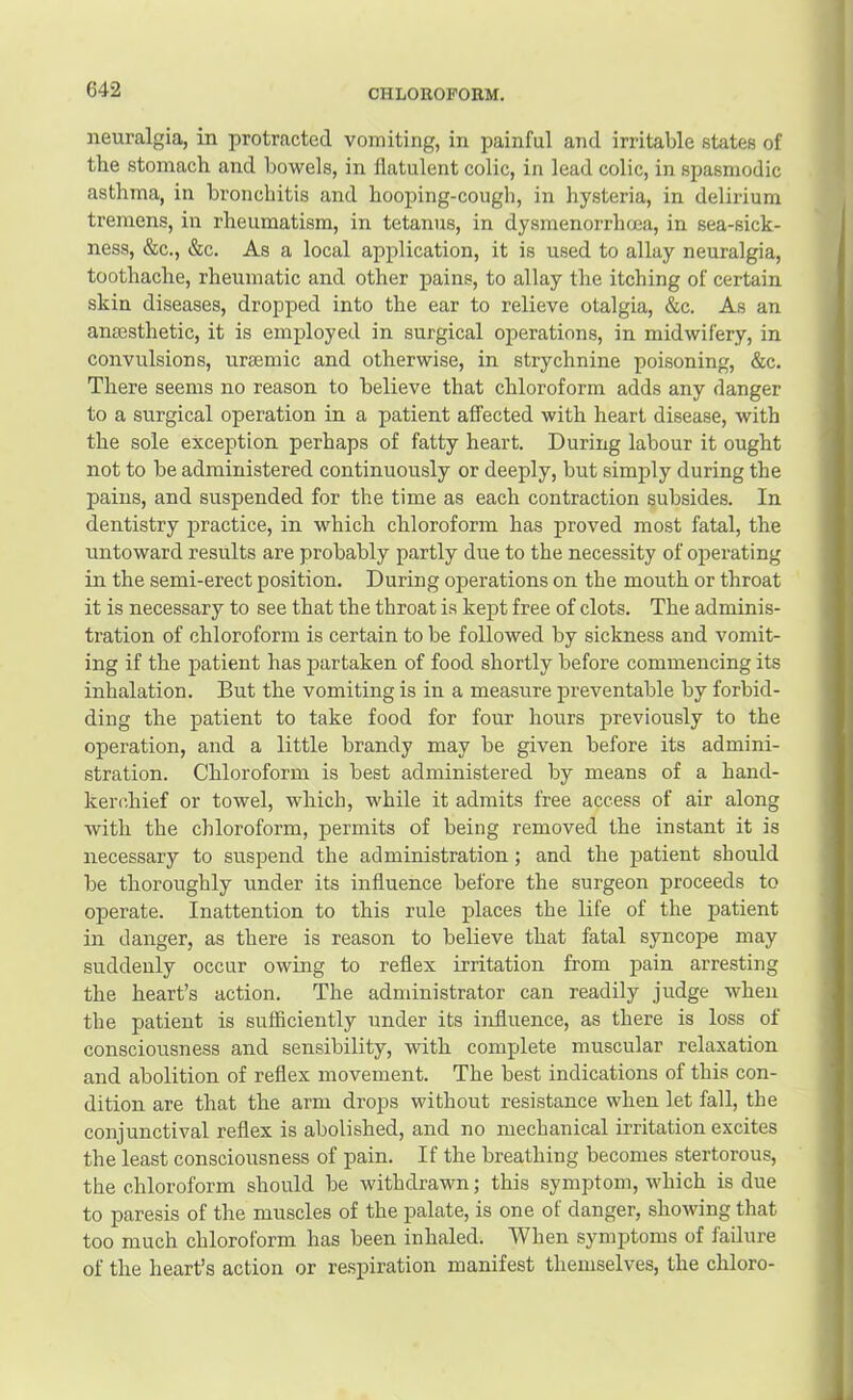 neuralgia, in protracted vomiting, in painful and irritable states of the stomach and bowels, in flatulent colic, in lead colic, in spasmodic asthma, in bronchitis and hooping-cough, in hysteria, in delirium tremens, in rheumatism, in tetanus, in dysmenorrhoea, in sea-sick- ness, &c., &c. As a local application, it is used to allay neuralgia, toothache, rheumatic and other pains, to allay the itching of certain skin diseases, dropped into the ear to relieve otalgia, &c. As an ancesthetic, it is employed in surgical operations, in midwifery, in convulsions, urgemic and otherwise, in strychnine poisoning, &c. There seems no reason to believe that chloroform adds any danger to a surgical operation in a patient affected with heart disease, with the sole exception perhaps of fatty heart. During labour it ought not to be administered continuously or deeply, but simply during the pains, and suspended for the time as each contraction subsides. In dentistry practice, in which chloroform has proved most fatal, the untoward results are probably partly due to the necessity of operating in the semi-erect position. During operations on the mouth or throat it is necessary to see that the throat is kept free of clots. The adminis- tration of chloroform is certain to be followed by sickness and vomit- ing if the patient has partaken of food shortly before commencing its inhalation. But the vomiting is in a measure preventable by forbid- ding the patient to take food for four hours previously to the operation, and a little brandy may be given before its admini- stration. Chloroform is best administered by means of a hand- kerchief or towel, which, while it admits free access of air along Avith the chloroform, permits of being removed the instant it is necessary to suspend the administration; and the patient should be thoroughly under its influence before the surgeon proceeds to operate. Inattention to this rule places the life of the patient in danger, as there is reason to believe that fatal syncope may suddenly occur owing to reflex irritation from pain arresting the heart’s action. The administrator can readily judge wdien the patient is sufficiently under its influence, as there is loss of consciousness and sensibility, with complete muscular relaxation and abolition of reflex movement. The best indications of this con- dition are that the arm drojrs without resistance when let fall, the conjunctival reflex is abolished, and no mechanical irritation excites the least consciousness of pain. If the breathing becomes stertorous, the chloroform should be withdrawn; this symptom, which is due to paresis of the muscles of the palate, is one of danger, showing that too much chloroform has been inhaled. When symptoms of failure of the heart’s action or respiration manifest themselves, the chloro-