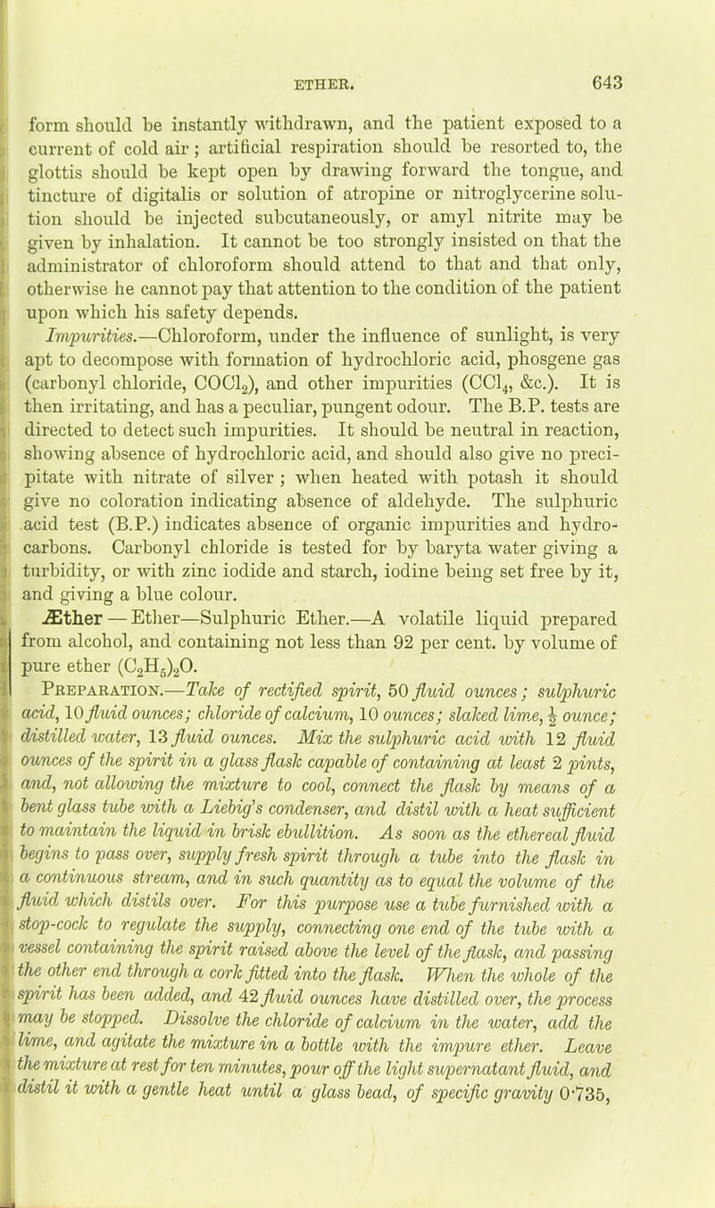 form slioulcl be instantly withdrawn, and the patient exposed to a current of cold air ; artificial respiration should be resorted to, the glottis should be kept open by drawing forward the tongue, and tincture of digitalis or solution of atropine or nitroglycerine solu- tion should be injected subcutaneously, or amyl nitrite may be given by inhalation. It cannot be too strongly insisted on that the administrator of chloroform should attend to that and that only, otherwise he cannot pay that attention to the condition of the patient upon which his safety depends. Impurities.—Chloroform, under the influence of sunlight, is very apt to decompose with formation of hydrochloric acid, phosgene gas (carbonyl chloride, COCI2), and other impurities (CCI4, &c.). It is then irritating, and has a peculiar, pungent odour. The B.P. tests are directed to detect such impurities. It should be neutral in reaction, showing absence of hydrochloric acid, and should also give no preci- pitate with nitrate of silver ; when heated with potash it should give no coloration indicating absence of aldehyde. The sulphuric acid test (B.P.) indicates absence of organic impurities and hydro- carbons. Carbonyl chloride is tested for by baryta water giving a turbidity, or with zinc iodide and starch, iodine being set free by it, and giving a blue colour. .^ther — Etlier—Sulphuric Ether.—A volatile liquid prepared from alcohol, and containing not less than 92 j>er cent, by volume of pure ether (03115)20. Preparation.—Take of rectified spirit, 50 fiuid ounces ; sulphuric acid, \0 fiuid ounces; chloride of calcium, 10 ounces; slaked lime, ^ ounce; distilled water, 13 fluid ounces. Mix the sulphuric acid with 12 fluid ounces of the spirit in a glass flask capable of containing at least 2 pints, and, not allowing the mixture to cool, connect the flask by means of a bent glass tube with a Liebig's condenser, and distil with a heat sufficient to maintain the liquid in brisk ebullition. As soon as the ethereal fluid begins to pass over, supply fresh spirit through a tube into the flask in a continuous stream, and in such quantity as to equal the volume of the fluid which distils over. For this purpose use a tube furnished with a stop-cock to regulate the supply, connecting one end of the tube with a vessel containing the spirit raised above the level of the flask, and passing the other end through a cork fitted into the flask. When the whole of the spirit has been added, and 4.2 fluid ounces have distilled over, the process may be stopped. Dissolve the chloride of calcium in the water, add the lime, and agitate the mixture in a bottle voith the impure ether. Leave the mixture at rest for ten minutes, pour off the light supernatant fluid, and distil it with a gentle heat until a glass bead, of specific gravity 0‘735,