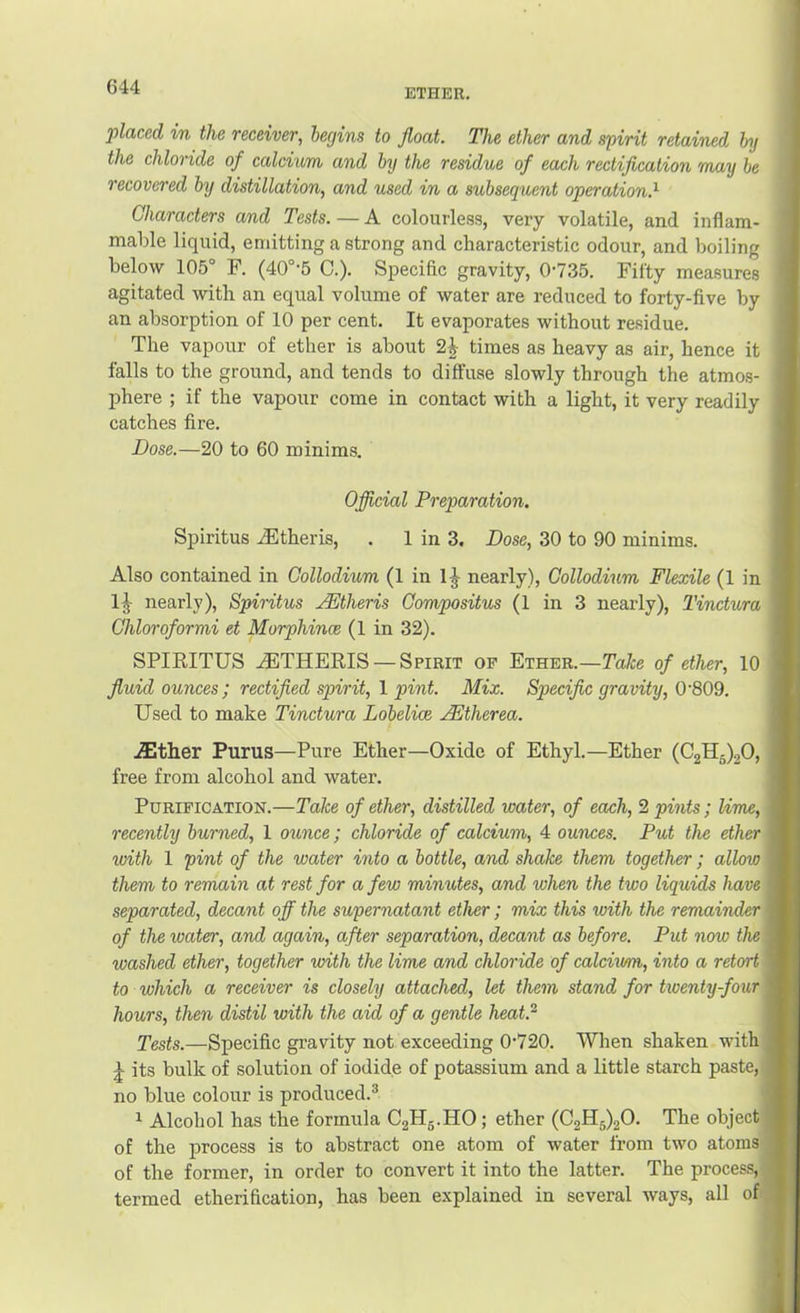 ETHER, placed in the receiver, begins to float. The ether and spirit retained by the chloride of calcium and by the residue of each rectiflcation may be recovered by distillation, and used in a subsequent operation.^ Characters and Tests. — A colourless, very volatile, and inflam- mable liquid, emitting a strong and characteristic odour, and boiling below 105° F. (40°-5 0.). Specific gravity, 0-735. Fifty measures agitated with an equal volume of water are reduced to forty-five by an absorption of 10 per cent. It evaporates without residue. The vapour of ether is about 2| times as heavy as air, hence it falls to the ground, and tends to diffuse slowly through the atmos- phere ; if the vapour come in contact with a light, it very readily catches fire. Dose.—20 to 60 minims. Official Preparation. Spiritus .^theris, . 1 in 3. Dose, 30 to 90 minims. Also contained in Collodium (1 in 1J nearly), Gollodium Flexile (1 in IJ nearly), Spiritus ^theris Compositus (1 in 3 nearly), Tinctura Chloroformi et Morphince (1 in 32). SPIRITUS .iFTHERIS — Spirit of Ether.—Take of ether, 10 fluid ounces; rectified spirit, 1 pint. Mix. Specific gravity, 0‘809. Used to make Tinctura Lobelice .^therea. .ffither Purus—Pure Ether—Oxide of Ethyl.—Ether (02115)20, free from alcohol and water. Purification.—Take of ether, distilled water, of each, 2 pints; lime, recently burned, 1 o^^nce; chloride of calcium, 4 ounces. Put the ether with 1 pint of the water into a bottle, and shake them together; allow them to remain at rest for a few minutes, and when the two liquids have separated, decant off the supernatant ether; mix this with the remainder of the water, and again, after separation, decant as before. Put now the washed ether, together with the lime and chloride of calcium, into a retort to which a receiver is closely attached, let them stand for hoenty-four hours, then distil with the aid of a gentle heat.^ Tests.—Specific gravity not exceeding 0-720. When shaken with J its bulk of solution of iodide of potassium and a little starch paste, 1 no blue colour is produced.® ^ Alcohol has the formula CgHg.HO; ether (02115)20. The object of the process is to abstract one atom of water from two atoms of the former, in order to convert it into the latter. The process,i termed etherification, has been explained in several ways, all of,