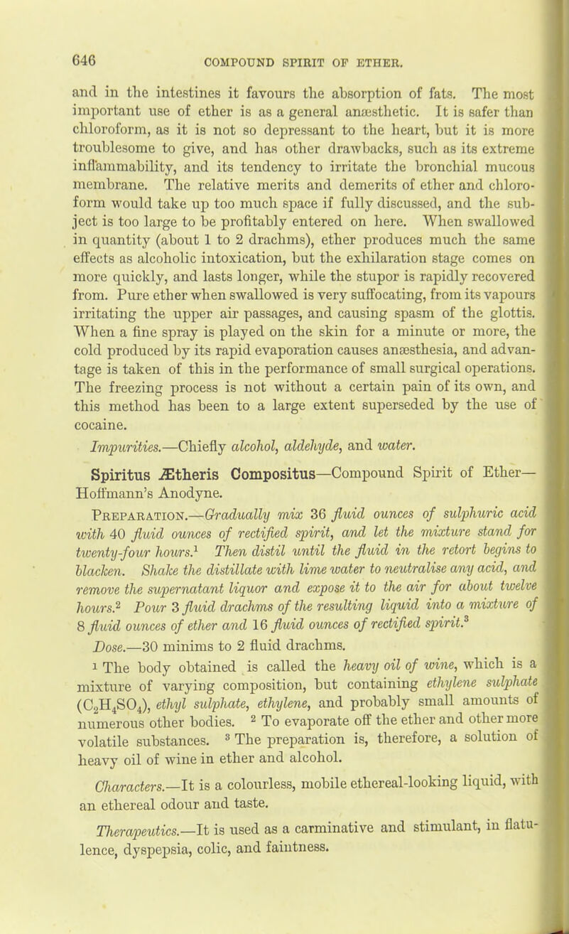 and in the intestines it favours the absorption of fats. The most important use of ether is as a general anajsthetic. It is safer than chloroform, as it is not so depressant to the heart, but it is more troublesome to give, and lias other drawbacks, such as its extreme inflammability, and its tendency to irritate the bronchial mucous membrane. The relative merits and demerits of ether and chloro- form would take up too much space if fully discussed, and the sub- ject is too large to be profitably entered on here. When swallowed in quantity (about 1 to 2 drachms), ether produces much the same effects as alcoholic intoxication, but the exhilaration stage comes on more quickly, and lasts longer, while the stupor is rapidly recovered from. Pure ether when swallowed is very suffocating, from its vapours irritating the upper air passages, and causing spasm of the glottis. When a fine spray is played on the skin for a minute or more, the cold produced by its rapid evaporation causes aniesthesia, and advan- tage is taken of this in the performance of small surgical operations. The freezing process is not without a certain pain of its own, and this method has been to a large extent superseded by the use of cocaine. Impurities.—Chiefly alcohol, aldehyde, and water. Spiritus jEtheris Compositus—Compound Spirit of Ether— Hoffmann’s Anodyne. Preparation.—Gradually mix 36 fluid ounces of sulphuric acid icith 40 fluid ounces of rectified spirit, and let the mixture stand for twenty-four hours.^ Then distil until the fluid in the retort begins to hlaclcen. Shake the distillate with lime water to neutralise any acid, and remove the supernatant liquor and expose it to the air for about twelve hours.^ Pour 3 fluid drachms of the resulting liquid into a mixture of 8 fluid ounces of ether and 16 fluid ounces of rectified spirit.^ Dose.—30 minims to 2 fluid drachms. 1 The body obtained is called the heavy oil of wine, which is a mixture of varying composition, but containing ethylene sulphate (C2H4SO4), ethyl sulphate, ethylene, and probably small amounts of numerous other bodies. ^ To evaporate off the ether and other more volatile substances. ® The preparation is, therefore, a solution of heavy oil of wine in ether and alcohol. Characters.—It is a colourless, mobile ethereal-looking liquid, with an ethereal odour and taste. Therapeutics.—It is used as a carminative and stimulant, in flatu- lence, dyspepsia, colic, and faintness.
