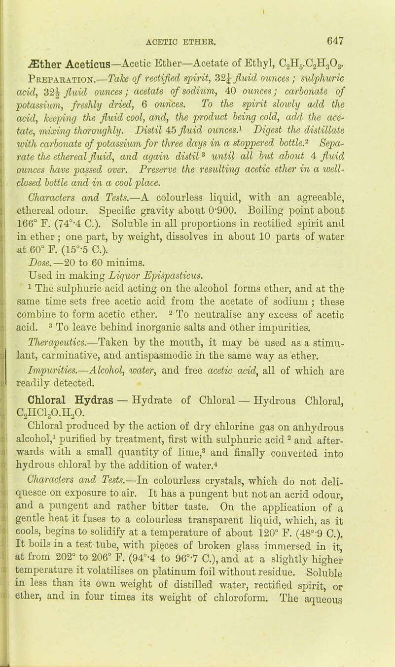 .either Aceticus—Acetic Ether—Acetate of Ethyl, C2H5.C2H3O2. Preparation.—Take of rectified spirit, 32j fluid ounces ; sulphuric acid, 32i^ fiiiid ounces; acetate of sodium, 40 ounces; carbonate of potassium, freshly dried, 6 ounces. To the spirit slowly add the acid, keeping the fluid cool, and, the product being cold, add the ace- tate, mixing thoroughly. Distil 45 fluid ounces.^ Digest the distillate with carbonate of potassium for three days in a stoppered bottle.^ Sepa- rate the ethereal fluid, and again distil ® until all but about 4 fiuid ounces have passed over. Preserve the resulting acetic ether in a well- closed bottle and in a cool place. Characters and Tests.—A colourless liquid, with, an agreeable, ethereal odour. Specific gravity about 0'900. Boiling point about 166° F. (74°'4 C.). Soluble in all proportions in rectified spirit and in ether ; one part, by weight, dissolves in about 10 parts of water at 60° F. (15°-5 C.). Dose.—20 to 60 minims. Used in making Liquor Epispasticus. 1 The sulphuric acid acting on the alcohol forms ether, and at the same time sets free acetic acid from the acetate of sodium ; these combine to form acetic ether. 2 Tq neutralise any excess of acetic acid. 3 To leave behind inorganic salts and other impurities. Therapeutics.—Taken by the mouth, it may be used as a stimu- lant, carminative, and antispasmodic in the same way as ether. Impurities.—Alcohol, water, and free acetic acid, all of which are readily detected. Chloral Hydras — Hydrate of Chloral — Hydrous Chloral, C2HCI3O.H2O. Chloral produced by the action of dry chlorine gas on anhydrous alcohol,! purified by treatment, first with sulphuric acid ^ and after- wards with a small quantity of lime,3 and finally converted into hydrous chloral by the addition of water.! Characters and Tests.—In colourless crystals, which do not deli- quesce on exposure to air. It has a pungent but not an acrid odour, and a pungent and rather bitter taste. On the application of a gentle heat it fuses to a colourless transparent liquid, which, as it cools, begins to solidify at a temperature of about 120° F. (48°’9 C.). It boils in a test-tube, with pieces of broken glass immersed in it, at from 202“ to 206° F. (94°-4 to 96°'7 C.), and at a slightly higher temperature it volatilises on platinum foil without residue. Soluble in less than its own weight of distilled water, rectified spirit, or ether, and in four times its weight of chloroform. The aqueous