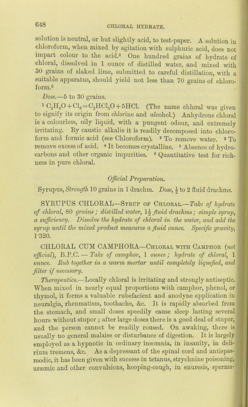 solution is neutral, or but slightly acid, to test-paper. A solution in chloroform, when mixed by agitation with sulphuric acid, does not impart colour to the acid.® One hundred grains of hydrate of chloral, dissolved in 1 ounce of distilled water, and mixed with 30 grains of slaked lime, submitted to careful distillation, with a suitable apparatus, should yield not less than 70 grains of chloro- form.® Dose.—5 to 30 grains. ^ OgHflO-f Clg = C2HCI3O-f 5HC1. (The name chloral was given to signify its origin from chlorine and aZcohol.) Anhydrous chloral is a colourless, oily liquid, with a pungent odour, and extremely irritating. By caustic alkalis it is readily decomposed into chloro- form and formic acid (see Chloroform). ^ To remove water. ® To remove excess of acid. •* It becomes crystalline. ® Absence of hydro- carbons and other organic impurities. ® Quantitative test for rich- ness in pure chloral. Official Preparation. Syrupus, Strength 10 grains in 1 drachm. Dose, ^ to 2 fluid drachms. SYEUPUS CHLORAL—Syrup op Chloral.—Take of hydrate of chloral, 80 grains; distilled water, 1-j fluid drachms; simple syrup, a sufficiency. Dissolve the hydrate of chloral in the water, and add the syrup until the mixed product measures a fluid ounce. Specific gravity, 1-320. CHLORAL CUM CAMPHORA—Chloral with Camphor {not official), B.P.C. — Take of camphor, 1 ounce; hydrate of chloral, 1 ounce. Rub together in a warm mortar until completely liquefied, and filter if necessary. Therapeutics.—Locally chloral is irritating and strongly antiseptic. When mixed in nearly equal proportions with camphor, phenol, or thymol, it forms a valuable rubefacient and anodyne application in neuralgia, rheumatism, toothache, &c. It is rapidly absorbed from the stomach, and small doses speedily cause sleep lasting several hours without stupor ; after large doses there is a good deal of stupor, and the person cannot be readily roused. On awaking, there is usually no general malaise or disturbance of digestion. It is largely employed as a hypnotic in ordinary insomnia, in insanity, in deli- rium tremens, &c. As a depressant of the spinal cord and antispas- modic, it has been given with success in tetanus, strychnine poisoning, uraimic and other convulsions, hooping-cough, in enuresis, sperma-