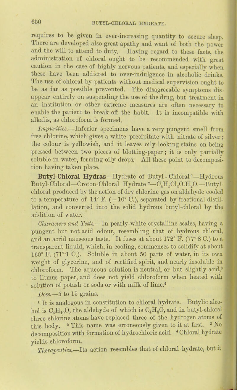 requires to be given in ever-increasing quantity to secure sleep. There are developed also great apathy and want of both the power and the will to attend to duty. Having regard to these facts, the administration of chloral ought to be recommended with great caution in the case of highly nervous patients, and especially when these have been addicted to over-indulgence in alcoholic drinks. The use of chloral by patients without medical supervision ought to be as far as possible prevented. The disagreeable symptoms dis- appear entirely on suspending the use of the drug, but treatment in an institution or other extreme measures are often necessary to enable the patient to break off the habit. It is incompatible with alkalis, as chloroform is formed. Impurities.—Inferior specimens have a very pungent smell from free chlorine, which gives a white precipitate with nitrate of silver; the colour is yellowish, and it leaves oily-looking stains on being pressed between two pieces of blotting-paper; it is only partially soluble in water, forming oily drops. All these point to decomposi- tion having taken place. Butyl-Chloral Hydras—Hydrate of Butyl - Chloral i—Hydrous Butyl-Chloral—Croton-Chloral Hydrate ^—C4H5CI3O.H2O.—Butyl- chloral produced by the action of dry chlorine gas on aldehyde cooled to a temperature of 14° F. (—10° C.), separated by fractional distil- lation, and converted into the solid hydrous butyl-chloral by the addition of water. Characters and Tests.—In pearly-white crystalline scales, having a pungent but not acid odour, resembling that of hydrous chloral, and an acrid nauseous taste. It fuses at about 172° F. (77°'8 C.) to a transparent liquid, which, in cooling, commences to solidify at about 160° F. (71°T C.). Soluble in about 50 parts of water, in its own weight of glycerine, and of rectified spirit, and nearly insoluble in chloroform. The aqueous solution is neutral, or but slightly acid,^ to litmus paper, and does not yield chloroform when heated with solution of potash or soda or with milk of lime.^ Dose.—5 to 15 grains. It is analogous in constitution to chloral hydrate. Butylic alco- hol is C4H10O, the aldehyde of which is C4HgO, and in butyl-chloral three chlorine atoms have replaced three of the hydrogen atoms of this body. ^ This name was erroneously given to it at first. ^ ]so decomposition with formation of hydrochloric acid. Chloral hydrate yields chloroform. Therapeutics.—Its action resembles that of chloral hydrate, but it