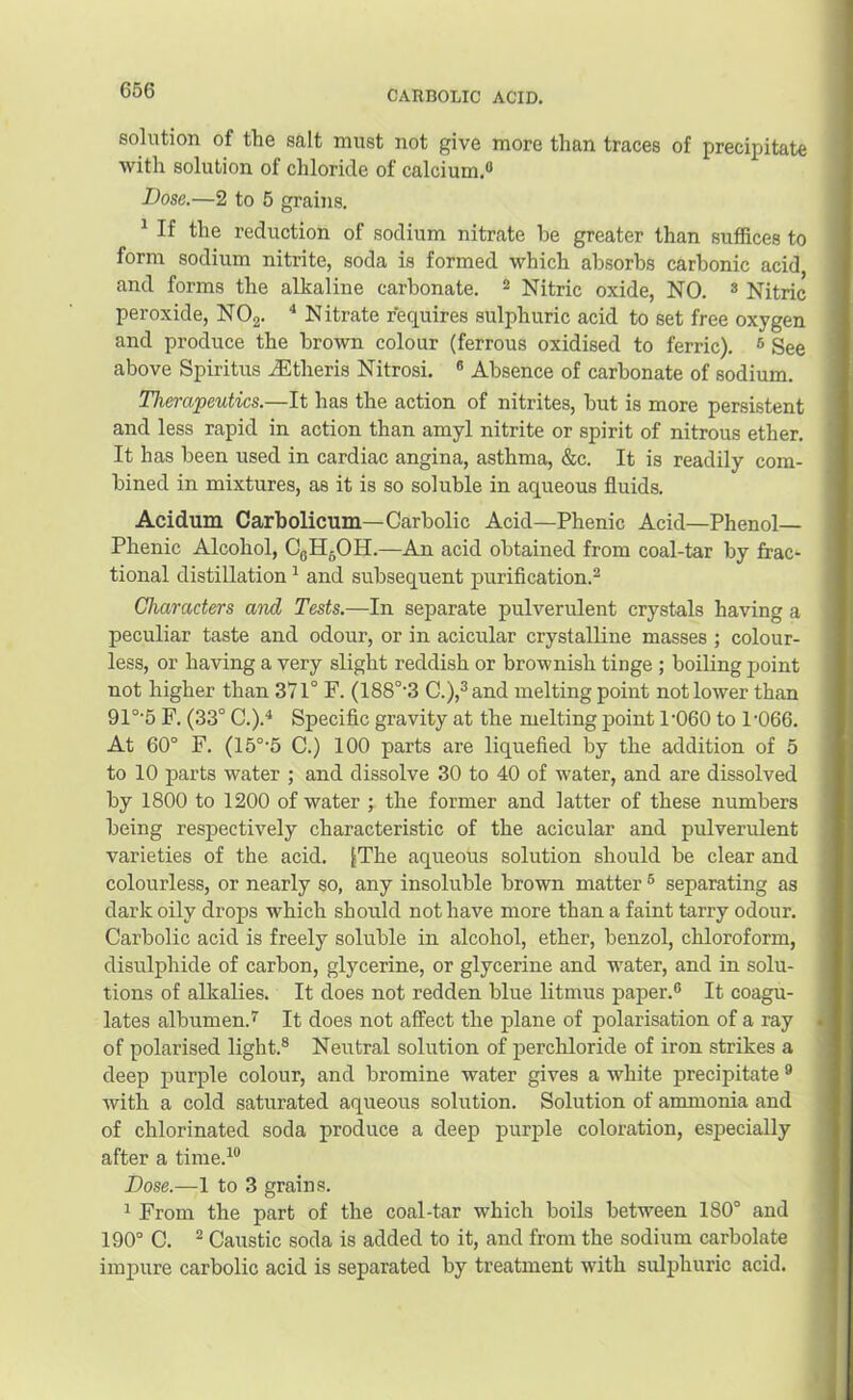 solution of the salt must not give more than traces of precipitate with solution of chloride of calcium.® Dose.—2 to 5 grains. ^ If the reduction of sodium nitrate he greater than suffices to form sodium nitrite, soda is formed which absorbs carbonic acid and forms the alkaline carbonate. ^ Nitric oxide, NO. ® Nitric peroxide, NOg. * Nitrate requires sulphuric acid to set free oxygen and produce the brown colour (ferrous oxidised to ferric). ® See above Spiritus ^Etheris Nitrosi. ® Absence of carbonate of sodium. Therapeutics.—It has the action of nitrites, but is more persistent and less rapid in action than amyl nitrite or spirit of nitrous ether. It has been used in cardiac angina, asthma, &c. It is readily com- bined in mixtures, as it is so soluble in aqueous fluids. Acidum Carbolicum—Carbolic Acid—Phenic Acid—Phenol— Phenic Alcohol, CgHgOH.—An acid obtained from coal-tar by frac- tional distillation ^ and subsequent puriflcation.^ Characters and Tests.—In separate pulverulent crystals having a peculiar taste and odour, or in acicular crystalline masses ; colour- less, or having a very slight reddish or brownish tinge ; boiling jjoint not higher than 371° F. (188°'3 C.),®and melting point not lower than 91°'5 F. (33° C.).^ Specific gravity at the melting point 1’060 to 1'066. At 60° F. (15°'5 C.) 100 parts are liquefied by the addition of 5 to 10 parts water ; and dissolve 30 to 40 of water, and are dissolved by 1800 to 1200 of water ; the former and latter of these numbers being respectively characteristic of the acicular and pulverulent varieties of the acid. JThe aqueous solution should be clear and colourless, or nearly so, any insoluble brown matter ® separating as dark oily drops which should not have more than a faint tarry odour. Carbolic acid is freely soluble in alcohol, ether, benzol, chloroform, disulphide of carbon, glycerine, or glycerine and water, and in solu- tions of alkalies. It does not redden blue litmus paper.® It coagu- lates albumen.’’ It does not affect the plane of polarisation of a ray of polarised light.® Neutral solution of perchloride of iron strikes a deep purple colour, and bromine water gives a white precipitate ® with a cold saturated aqueous solution. Solution of ammonia and of chlorinated soda produce a deep purple coloration, especially after a time.’® Dose.—1 to 3 grains. ’ From the part of the coal-tar which boils between 180° and 190° C. ^ Caustic soda is added to it, and from the sodium carbolate impure carbolic acid is separated by treatment with sulphuric acid.