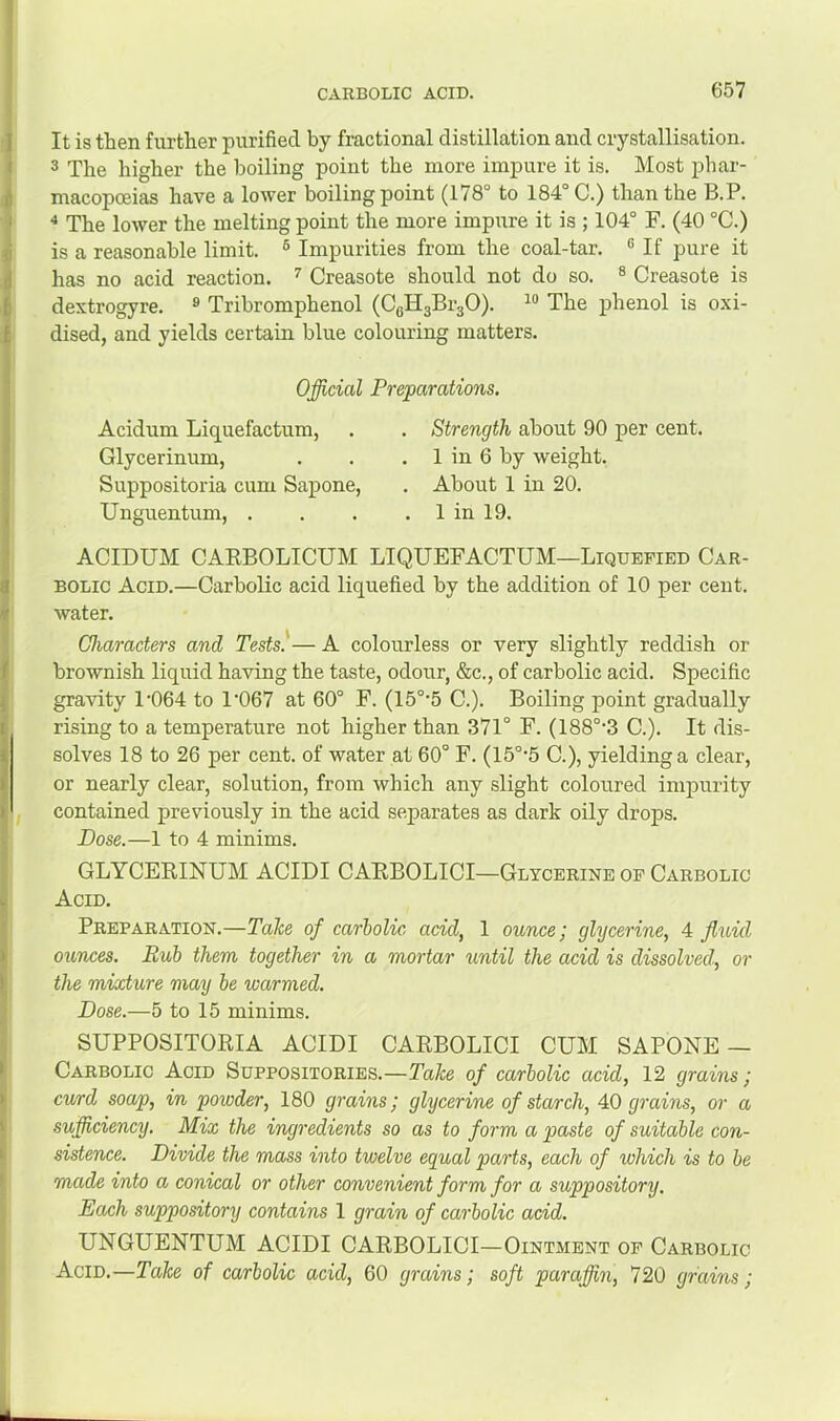 It is then further purified by fractional distillation and crystallisation. 3 The higher the boiling point the more impure it is. Most phar- macopoeias have a lower boiling point (178° to 184° C.) than the B.P. ^ The lower the melting point the more impure it is ; 104° F. (40 °C.) is a reasonable limit. ® Impurities from the coal-tar. ® If pure it has no acid reaction. Creasote should not do so. ® Creasote is dextrogyre. ® Tribromphenol (CgHgBrgO). The phenol is oxi- dised, and yields certain blue colouring matters. Official Preparations. Acidum Liquefactum, Glycerinum, Suppositoria cum Sapone, Unguentum, . Strength about 90 per cent. 1 in 6 by weight. About 1 in 20. 1 in 19. ACIDUM CARBOLICUM LIQUEFACTUM—Liquefied Car- bolic Acid.—Carbolic acid liquefied by the addition of 10 per cent, water. Characters and Tests. — A colourless or very slightly reddish or brownish liquid having the taste, odour, &c., of carbolic acid. Specific gravity 1'064 to 1‘067 at 60° F. (15°'5 C.). Boiling point gradually rising to a temperature not higher than 371° F. (188°‘3 C.). It dis- solves 18 to 26 per cent, of water at 60° F. (15°'5 C.), yielding a clear, or nearly clear, solution, from which any slight coloured impurity contained previously in the acid separates as dark oily drops. Dose.—1 to 4 minims. GLYCERINUM ACIDI CARBOLICI—Glycerine of Carbolic Acid. Preparation.—Tahe of carbolic acid, 1 ounce; glycerine, 4 fluid ounces. Bub them together in a mortar until the acid is dissolved, or the mixture may be warmed. Dose.—5 to 15 minims. SUPPOSITORIA ACIDI CARBOLICI CUM SAPONE — Carbolic Acid Suppositories.—Take of carbolic acid, 12 grains; curd soap, in powder, 180 grains; glycerine of starch, 40 grains, or a .sufficiency. Mix the ingredients so as to form a paste of suitable con- sistence. Divide the mass into twelve equal parts, each of which is to be made into a conical or other convenient form for a suppository. Each suppository contains 1 grain of carbolic acid. UNGUENTUM ACIDI CARBOLICI—Ointment of Carbolic Acid.—Take of carbolic acid, 60 grains; soft paraffin, 720 grains;