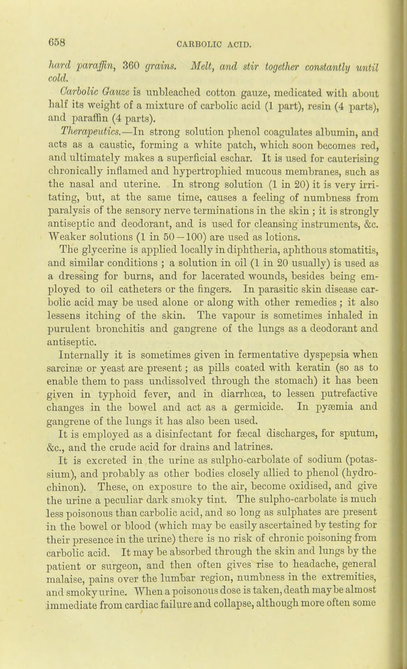hard ‘paraffin, 360 grains. Melt, and stir together constantl'y until cold. Carbolic Gauze is unbleached cotton gauze, medicated with about half its weight of a mixture of carbolic acid (1 part), resin (4 parts), and paraffin (4 parts). Therapeutics.—In strong solution phenol coagulates albumin, and acts as a caustic, forming a white patch, which soon becomes red, and ultimately makes a superficial eschar. It is used for cauterising chronically inflamed and hypertrophied mucous membranes, such as the nasal and uterine. In strong solution (1 in 20) it is very irri- tating, but, at the same time, causes a feeling of numbness from paralysis of the sensory nerve terminations in the skin ; it is strongly antiseptic and deodorant, and is used for cleansing instruments, &c. Weaker solutions (1 in 50 — 100) are used as lotions. The glycerine is applied locally in diphtheria, aphthous stomatitis, and similar conditions ; a solution in oil (1 in 20 usually) is used as a dressing for burns, and for lacerated wounds, besides being em- ployed to oil catheters or the fingers. In parasitic skin disease car- bolic acid may be used alone or along with other remedies ; it also lessens itching of the skin. The vapour is sometimes inhaled in purulent bronchitis and gangrene of the lungs as a deodorant and antiseptic. Internally it is sometimes given in fermentative dyspepsia when sarcinse or yeast are present; as pills coated wuth keratin (so as to enable them to pass undissolved through the stomach) it has been given in typhoid fever, and in diarrhoea, to lessen putrefactive changes in the bowel and act as a germicide. In pyaemia and gangrene of the lungs it has also been used. It is employed as a disinfectant for faecal discharges, for sputum, &c., and the crude acid for drains and latrines. It is excreted in the urine as sulpho-carbolate of sodium (potas- sium), and probably as other bodies closely allied to phenol (hydro- chinon). These, on exposure to the air, become oxidised, and give the urine a peculiar dark smoky tint. The sulpho-carbolate is much less poisonous than carbolic acid, and so long as sulphates are present in the bowel or blood (which may be easily ascertained by testing for their presence in the urine) there is no risk of chronic poisoning from carbolic acid. It may be absorbed through the skin and lungs by the patient or surgeon, and then often gives rise to headache, general malaise, pains over the lumbar region, numbness in the extremities, and smoky urine. When a poisonous dose is taken, death may be almost immediate from cardiac failure and collapse, although more often some