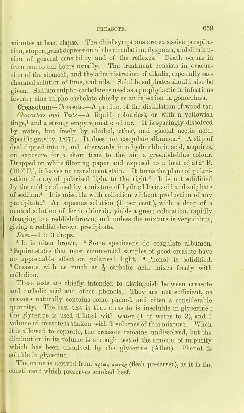 minutes at least elapse. The chief symptoms are excessive perspira- tion, stupor, great depression of the circulation, dyspnoea, and diminu- tion of general sensibility and of the reflexes. Death occurs in from one to ten hours usually. The treatment consists in evacua- tion of the stomach, and the administration of alkalis, especially sac- charated solution of lime, and oils. Soluble sulphates should also be given. Sodium sulpho-carbolate is used as a prophylactic in infectious fevers ; zinc sulpho-carbolate chiefly as an injection in gonorrhoea. Creasotum—Creasote.—A product of the distillation of wood-tar. Characters and Tests.—A liquid, colourless, or with a yellowish tinge,^ and a strong empyreumatic odour. It is sparingly dissolved by water, but freely by alcohol, ether, and glacial acetic acid. Specific gravity, l'07l. It does not coagulate albumen.^ A slip of deal dipped into it, and afterwards into hydrochloric acid, acquires, on exposure for a short time to the air, a greenish-blue colour. Dropped on white filtering paper and exjDOsed to a heat of 212° F. (100° C.), it leaves no translucent stain. It turns the plane of polari- sation of a ray of polarised light to the right.® It is not solidified by the cold produced by a mixture of hydrochloric acid and sulphate of sodium.^ It is miscible with collodion without production of any precipitate.® An aqueous solution (1 per cent.), with a drop of a neutral solution of ferric chloride, yields a green coloration, rapidly changing to a reddish-brown, and unless the mixture is very dilute, giving a reddish-brown precipitate. Dose.—1 to 3 drops. ^ It is often brown. ® Some specimens do coagulate albumen. ® Squire states that most commercial samples of good creasote have no appreciable effect on polarised light. ^ Phenol is solidified. ® Creasote with as much as ^ carbolic acid mixes freely with collodion. These tests are chiefly intended to distinguish between creasote and carbolic acid and other phenols. They are not sufficient, as creasote naturally contains some phenol, and often a considerable quantity. The best test is that creasote is insoluble in glycerine : the glycerine is used diluted with water (1 of water to 3), and 1 volume of creasote is shaken with 3 volumes of this mixture. When it is allowed to separate, the creasote remains undissolved, but the diminution in its volume is a rough test of the amount of impurity which has been dissolved by the glycerine (Allen). Phenol is soluble in glycerine. The name is derived from uutyiq (flesh preserver), as it is the constituent which preserves smoked beef.