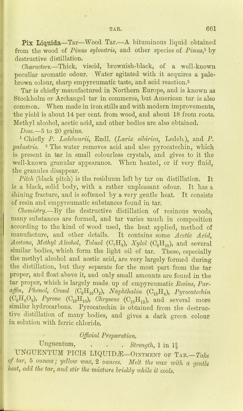 Pix Liquida—Tar—Wood Tar.—A bituminous liquid obtained from the wood of Pinus sylvestris, and other species of Firms,^ by- destructive distillation. Characters.—Thick, viscid, brownish-black, of a well-known peculiar aromatic odour. Water agitated with it acquires a pale- brown colour, sharp empyreumatic taste, and acid reaction.^ Tar is chiefly manufactured in Northern Europe, and is known as Stockholm or Archangel tar in commerce, but American tar is also comuron. When made in iron stills and with modern improvements, the yield is about 14 per cent, from wood, and about 18 from roots. Methyl alcohol, acetic acid, and other bodies are also obtained. Dose.—5 to 20 grains. ^ Chiefly P. Ledebourii, Endl. (Larix sihirica, Ledeb.), and P. paliistris. ^ The water removes acid and also pyrocatechin, which is present in tar in small colourless crystals, and gives to it the well-kno-wn granular appearance. When heated, or if very fluid, the granules disappear. Pitch (black pitch) is the residuum left by tar on distillation. It is a black, solid body, with a rather unpleasant odour. It has a shining fracture, and is softened by a very gentle heat. It consists of resin and empyreumatic substances found in tar. Chemistry.—By the destructive distillation of resinous woods, many substances are formed, and tar varies much in composition according to the kind of wood used, the heat applied, method of manufacture, and other details. It contains some Acetic Acid, Acetone, Methyl Alcohol, Toluol (Cyllg), Xijlol (OgHjo), and several similar bodies, which form the light oil of tar. These, especially the methyl alcohol and acetic acid, are very largely formed during the distillation, but they separate for the most part from the tar proper, and float above it, and only small amounts are found in the tar proper, which is largely made up of empyreumatic Resins, Par- affin. Phenol, Cresol (CgH2Q02), Naphthalin (O^gHg), Pyrocatechin (CeHgOg), Pyrene (CigHjo), Chrysene (C^gHig), and several more similar hydrocarbons. Pyrocatechin is obtained from the destruc- tive distillation of many bodies, and gives a dark green colour in solution with ferric chloride. Official Preparation. Unguentum, . . . Strength, 1 in 1| UNGUENTUM PICIS LIQUID^E—Ointment of Tar.—Tahe of tar, .5 ounces; yellow ivax, 2 ounces. Melt the wax with a gentle heat, add the tar, and stir the mixture briskly lohile it cools.