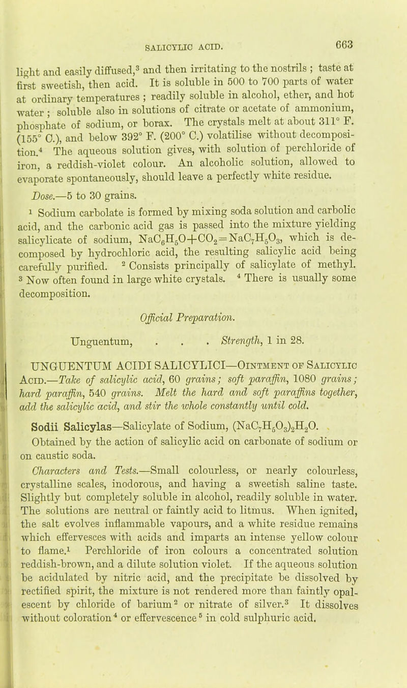 SALICYLIC ACID. light and easily diffused,^ and then irritating to the nostrils ; taste at first sweetish, then acid. It is soluble in 500 to 700 parts of water at ordinary temperatures ; readily soluble in alcohol, ether, and hot water * soluble also in solutions of citrate or acetate of ammonium, phosphate of sodium, or borax. The crystals melt at about 311° F. (155° 0.), and below 392° F. (200° C.) volatilise without decomposi- tion.^ The aqueous solution gives, with solution of perchloride of iron, a reddish-violet colour. An alcoholic solution, allowed to evaporate spontaneously, should leave a perfectly white residue. Dose.—5 to 30 grains. ^ Sodium carbolate is formed by mixing soda solution and carbolic li acid, and the carbonic acid gas is passed into the mixture yielding 1 salicyUcate of sodium, NaCoHgO-f C02=NaC7H503, which is de- I composed by hydrochloric acid, the resulting salicylic acid being carefully purified. ^ Consists principally of salicylate of methyl. ' 3 j^ow often found in large white crystals. ^ There is usually some I decomposition. 1 Official Preparation. I Unguentum, . . . Strength, 1 in 28. ■I I UNGUENTUM ACIDI SALICYLICI—Ointment oe Salicylic I Acid.—Take of salicylic acid, 60 grains; soft paraffin, 1080 grains; I hard paraffin, 540 grains. Melt the hard and soft paraffins together, ii add the salicylic acid, and stir the whole constantly until cold. Sodii Salicylas—Salicylate of Sodium, (NaCKH503)2H20. . Obtained by the action of salicylic acid on carbonate of sodium or c on caustic soda. Characters and Tests.—Small colourless, or nearly colourless, n crystalline scales, inodorous, and having a sweetish saline taste, il Slightly but completely soluble in alcohol, readily soluble in water, i The solutions are neutral or faintly acid to litmus. When ignited, u the salt evolves inflammable vapours, and a white residue remains d which effervesces with acids and imparts an intense yellow colour I to flame.i Perchloride of iron colours a concentrated solution > reddish-brown, and a dilute solution violet. If the aqueous solution £ be acidulated by nitric acid, and the precipitate be dissolved by )i rectified spirit, the mixture is not rendered more than faintly opal- K escent by chloride of barium^ or nitrate of silver.^ It dissolves i without coloration^ or effervescence® in cold sulphuric acid.