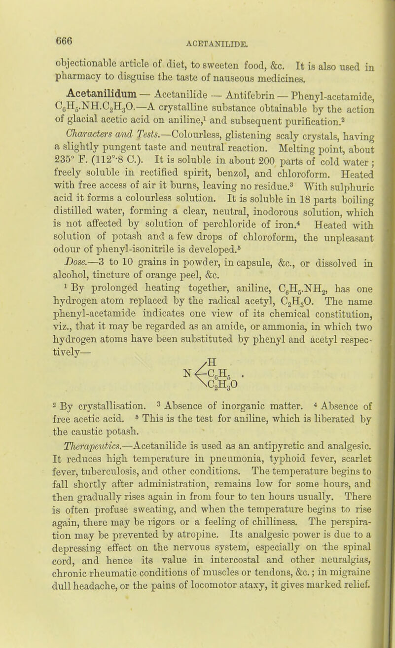 ACETANILIDE, objectionable article of diet, to sweeten food, &c. It is also used in pharmacy to disguise the taste of nauseous medicines. Acetanilidum — Acetanilide — Antifebrin — Phenyl-acetamide, crystalline substance obtainable by the action of glacial acetic acid on aniline,^ and subsequent purification.^ Characters and Tests.—Colourless, glistening scaly crystals, having a slightly pungent taste and neutral reaction. Melting point, about 235° F. (112 ‘8 C.). It is soluble in about 200 parts of cold water ; freely soluble in rectified spirit, benzol, and chloroform. Heated with free access of air it burns, leaving no residue.^ With sulphuric acid it forms a colourless solution. It is soluble in 18 parts boiling distilled water, forming a clear, neutral, inodorous solution, which is not affected by solution of perchloride of iron,^ Heated with solution of potash and a few drops of chloroform, the unpleasant odour of phenyl-isonitrile is developed.® Dose.—3 to 10 grains in powder, in capsule, &c., or dissolved in alcohol, tincture of orange peel, &c. 1 By prolonged heating together, aniline, CgHj.NHg, has one hydrogen atom replaced by the radical acetyl, C2H3O. The name phenyl-acetamide indicates one view of its chemical constitution, viz., that it may be regarded as an amide, or ammonia, in which two hydrogen atoms have been substituted by phenyl and acetyl respec- tively— 2 By crystallisation. ^ Absence of inorganic matter. ^ Absence of free acetic acid. ® This is the test for aniline, which is liberated by the caustic potash. Therapeutics.—Acetanilide is used as an antipyretic and analgesic. It reduces high temperature in pneumonia, typhoid fever, scarlet fever, tuberculosis, and other conditions. The temperature begins to fall shortly after administration, remains low for some hours, and then gradually rises again in from four to ten hours usually. There is often profuse sweating, and when the temperature begins to rise again, there may be rigors or a feeling of chilliness. The persj^ira- tion may be prevented by atropine. Its analgesic power is due to a depressing effect on the nervous system, especially on the spinal cord, and hence its value in intercostal and other neuralgias, chronic rheumatic conditions of muscles or tendons, &c.; in migraine dull headache, or the pains of locomotor ataxy, it gives marked relief.